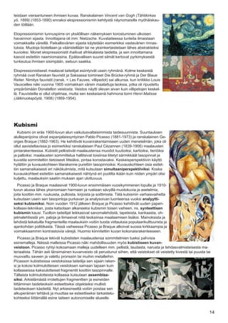 teistaan vieraantuneen ihmisen kuvaa. Ranskalainen Vincent van Gogh (Tähtikirkas
yö, 1889) (1853-1890) ennakoi ekspressionismin kehitystä näynomaisilla myöhäiskau-
den töillään.

Ekspressionismin tunnuspiirre on yksilöllisen näkemyksen korostuminen ulkoisen
havainnon sijasta. Innoittajana oli mm. Nietzsche. Kuvataiteessa tunteita ilmaistaan
voimakkailla väreillä. Paikallisvärien sijasta käytetään esimerkiksi vastavärien rinnas-
tuksia. Muotoja liioitellaan ja vääristellään tai ne yksinkertaistetaan lähes abstrakteiksi
kuvioiksi. Monet ekspressionistit ihailivat afrikkalaista taidetta, ja sen innoittamana
kasvot esitettiin naamiomaisina. Epätavallisen suuret silmät kertovat pyrkimyksestä
tunkeutua ihmisen sisimpään, sieluun saakka.

Ekspressionistisesti maalavat taiteilijat esiintyivät usein ryhmänä. Kolme keskeistä
ryhmää ovat Ranskan fauvistit ja Saksassa toimineet Die Brücke-ryhmä ja Der Blaue
Reiter. Nimitys fauvistit (ransk. < Les Fauves, villipedot) sai alkunsa, kun kriitikko Louis
Vauxcelles näki vuonna 1905 voimakkain värein maalattuja teoksia, jotka oli ripustettu
ympäröimään Donatellon veistosta. Veistos näytti olevan aivan kuin villipetojen keskel-
lä. Fauvisteilla ei ollut ohjelmaa, mutta sen keskeisenä hahmona toimi Henri Matisse
(Jälkiruokapöytä, 1908) (1869-1954).




Kubismi
   Kubismi on eräs 1900-luvun alun vaikutusvaltaisimmista taidesuunnista. Suuntauksen
alullepanijoina olivat espanjalaissyntyinen Pablo Picasso (1881-1973) ja ranskalainen Ge-
orges Braque (1882-1963). He kehittivät kuvanrakentamiseen uuden menetelmän, joka oli
ollut aavisteltavissa jo esimerkiksi ranskalaisen Paul Cézannen (1839-1906) maalausten
pintarakenteessa. Kubistit pelkistivät maalaustensa muodot kuutioiksi, kartioiksi, lieriöiksi
ja palloiksi: maalausten sommittelua hallitsivat toisiinsa liitetyt särmikkäät tasopinnat ja
kuvatila sommiteltiin tietoisesti litteäksi, pintaa korostavaksi. Keskeisperspektiivin käyttö
hylättiin ja kuvauskohteen tilarakenne purettiin tasopinnoiksi. Kuvauskohteen osia esitet-
tiin samanaikaisesti eri näkökulmista, mitä kutsutaan simultaaniperspektiiviksi. Koska
kuvauskohteet esitettiin samanaikaisesti nähtynä eri puolilta ikään kuin niiden ympäri olisi
kuljettu, maalauksiin saatiin mukaan ajan ulottuvuus.
  Picasso ja Braque maalasivat 1900-luvun ensimmäisen vuosikymmenen lopulla ja 1910-
luvun alussa lähes yksinomaan harmaan ja ruskean sävyillä muotokuvia ja asetelmia,
joita koottiin mm. ruukuista, pulloista, kirjoista ja soittimista. Tätä kubismin varhaisvaihetta
kutsutaan usein sen tasopintoja purkavan ja analysoivan luonteensa vuoksi analyytti-
seksi kubismiksi. Noin vuoden 1912 jälkeen Braque ja Picasso kehittivät uuden paperi-
kollaasi-tekniikan, josta katsotaan alkaneeksi kubismin toisen vaiheen, ns. synteettisen
kubismin kausi. Tuolloin taiteilijat leikkasivat sanomalehdistä, tapeteista, kankaasta, oh-
jelmalehtisistä ym. paloja ja liimasivat niitä teoksiinsa maalaamisen lisäksi. Mainoksista ja
lehdistä leikatuilla fragmenteilla maalauksiin voitiin tuoda viittauksia populaarikulttuurista ja
ajankohdan politiikasta. Tässä vaiheessa Picasso ja Braque alkoivat suosia kirkkaampia ja
voimakkaammin kontrastoivia värejä. Huomio kiinnitettiin kuvan kokonaisrakenteeseen.
    Picasso ja Braque tekivät kubististen maalaustensa sommitelmien tueksi pahvisia
esinemalleja. Näissä malleissa Picasso näki mahdollisuuden myös kubistiseen kuvan-
veistoon. Picasso ryhtyi kokoamaan malleja uudelleen mm. pellistä, laudasta, narusta ja tehdasvalmisteisesta ma-
teriaalista. Tähän asti länsimainen kuvanveisto oli perustunut siihen, että veistokset oli veistetty kivestä tai puusta tai
muovailtu saveen ja valettu pronssiin tai muihin metalleihin.
Picasson kubistisissa veistoksissa taiteilija sen sijaan raken-
si ja kokosi kolmiulotteisen veistoksen samaan tapaan kuin
kollaaseissa kaksiulotteiset fragmentit koottiin tasopinnalle.
Tällaista kolmiulotteista kollaasia kutsutaan assemblaa-
siksi. Arkielämästä irrotettujen fragmenttien ja esineiden
liittäminen taideteoksiin esteettisiksi objekteiksi mullisti
taideteoksen käsitettä. Nyt arkiesineeltä voitiin poistaa sen
alkuperäinen tehtävä ja muuttaa se esteettiseksi tarkastelu-
kohteeksi liittämällä esine taiteen autonomiselle alueelle.


                                                                                                                          14
 