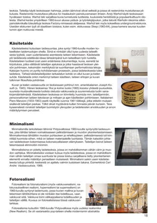 teoksia. Taiteilija käytti teoksissaan hahmoja, joiden ääriviivat olivat selkeät ja joissa oli rasterointia muistuttavaa pil-
kutusta. Rasterointia muistuttava pilkutus toi maalauksiin painokuvamaisen ilmeen. Andy Warhol käytti teoksissaan
hyväkseen toistoa. Warhol teki sarjallisia kuvia tunnetuista tuotteista, kuuluisista henkilöistä ja populaarikulttuurin ido-
leista. Warhol keräsi ympärilleen 1960-luvun alussa ystävä- ja työntekijäjoukon, jotka tekivät Warholin ideoimia silkki-
painotekniikalla toteutettuja teoksia Factory-nimisessä ateljeessa. Warhol teki myös kokeellisia underground-elokuvia.
Useiden elokuvien tyyli oli staattisen toistava, kuten esim. elokuvassa Sleep (1963-64), jossa kamera seuraa kuuden
tunnin ajan nukkuvaa miestä.




Käsitetaide
  Käsitetaiteeksi kutsutaan taidesuuntaa, joka syntyi 1960-luvulla muiden ko-
keellisten taidemuotojen ohella. Siinä ei niinkään ollut kyse uudesta taiteelli-
sesta tyylistä, vaan uudenlaisesta asenteesta taiteen tekemiseen. Käsitetaide
piti taideteosta edeltävää ideaa tärkeämpänä kuin taiteellisen työn tuotetta.
Käsitetaiteen tuotteet ovat usein eräänlaisia dokumentteja, kuvia, esineitä tai
kirjoituksia, jotka välittävät taiteilijan ajatuksia ja jotka haastavat teoksen ylei-
sön pohtimaan, keksimään merkityksiä tai suorittamaan performatiivisia tekoja.
Katsojan huomio on pyritty kohdistamaan prosessiin, jossa taideteoksesta tulee
taideteos. Tärkeä käsitetaiteilijoiden tarkastelun kohde on ollut kuvan ja kielen
suhde. Käsitetaide onkin merkinnyt taiteen käsitteen, taiteen ehtojen ja kuvan
tulkinnan filosofista pohdintaa.
  Kuvan ja kielen vastaavuutta on teoksissaan pohtinut mm. amerikkalainen Joseph Ko-
suth (s. 1945). Hänen teoksensa Yksi ja kolme tuolia (1965) koostui yhdestä puutuolista,
suuresta mustavalkoisesta tuolista otetusta valokuvasta ja suurennetusta tuolin sana-
kirjamääritelmästä. Käsitetaiteen teoksissa on kiinnitetty huomiota mm. taiteilijaminän,
persoonattoman taiteen tekotavan ja mittojen ja ajan käsitteiden pohtimiseen. Italialainen
Piero Manzoni (1933-1963) asetti näytteille vuonna 1961 tölkkejä, jotka etiketin mukaan
sisälsivät taiteilijan paskaa. Tölkit olivat myytävänä kullan hinnasta päivän kurssiin. Teos
kyseenalaisti ronskisti taiteilijan luomistyön ylevyyden ja taideteosten arvokkuuden ja arvon
määräytymisen perusteet.




Minimalismi
  Minimalismilla tarkoitetaan lähinnä Yhdysvalloissa 1960-luvulla syntynyttä taidesuun-
taa, joka tähtäsi taiteen voimakkaaseen pelkistämiseen ja muodon yksinkertaistamiseen.
Minimalismissa tähdättiin muodon puhtauteen ja rehellisyyteen: pelkistämisessä tuli kiin-
nittää huomiota siihen, mikä on taiteen materiaaleille luontaista. Tämän katsottiin johta-
van taideteoksen kokemisessa kokonaisvaltaiseen elämykseen. Taiteilijan keinot taiteen
tekemisessä eliminoitiin minimiin.
  Minimalistisina on pidetty taideteoksia, joissa on mahdollisimman vähän värin ja muo-
don vaihtelua. Minimalistisiksi voidaan kutsua myös taideteoksia, joissa on mahdollisim-
man vähän taiteilijan omaa suoritusta tai joissa toistuu sarjallisena tietty yksinkertainen
elementti ennalta määrätyn periaatteen mukaisesti. Minimalismi saikin usein käsitetai-
teesta tuttuja piirteitä: keskeistä on ajattelu valmiin tuotoksen takana. Esimerkkinä Carl
Andre: Vastaavuuksia, 1966.




Fotorealismi
  Fotorealismi tai fotonaturalismi (myös valokuvarealismi, va-
lokuvauksellinen realismi, hyperrealismi tai superrealismi) on
1960-luvulla syntynyt taidemuoto, jossa kuvien mallina ja kuvan
tekemisen lähtökohtana ei ole niinkään itse todellisuus, vaan
valokuvat siitä. Valokuva toimi välikappaleena todellisuuden ja
taiteilijan välillä. Kuvaus on fotorealistisissa töissä valokuvan-
tarkkaa.
  Fotorealismia kutsuttiin 1960-luvulla Yhdysvallossa myös uudeksi realismiksi
(New Realism). Se oli vastareaktio pop-taiteen ohella modernismin abstraktia
                                                                                                                          18
 