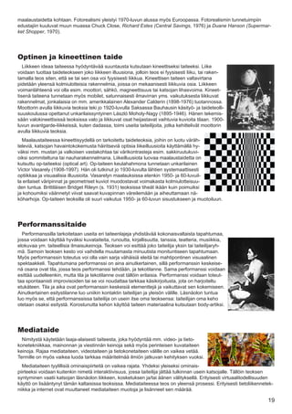 maalaustaidetta kohtaan. Fotorealismi yleistyi 1970-luvun alussa myös Euroopassa. Fotorealismin tunnetuimpiin
edustajiin kuuluvat muun muassa Chuck Close, Richard Estes (Central Savings, 1976) ja Duane Hanson (Supermar-
ket Shopper, 1970).




Optinen ja kineettinen taide
   Liikkeen ideaa taiteessa hyödyntävää suuntausta kutsutaan kineettiseksi taiteeksi. Liike
voidaan tuottaa taideteokseen joko liikkeen illuusiona, jolloin teos ei fyysisesti liiku, tai raken-
tamalla teos siten, että se tai sen osa voi fyysisesti liikkua. Kineettisen taiteen valtavirtana
pidetään yleensä kolmiulotteisia rakennelmia, joissa on mekaanisesti liikkuvia osia. Liikkeen
voimanlähteenä voi olla esim. moottori, sähkö, magneettisuus tai katsojan lihasvoima. Kineet-
tisenä taiteena tunnetaan myös mobilet, satunnaisesti ilmavirran yms. vaikutuksesta liikkuvat
rakennelmat, jonkalaisia on mm. amerikkalainen Alexander Calderin (1898-1976) tuotannossa.
Moottorin avulla liikkuvia teoksia teki jo 1920-luvulla Saksassa Bauhausin käsityö- ja taideteolli-
suuskoulussa opettanut unkarilaissyntyinen László Moholy-Nagy (1895-1946). Hänen tekemis-
sään valokineettisissä teoksissa valo ja liikkuvat osat heijastavat vaihtuvia kuvioita tilaan. 1900-
luvun avantgarde-liikkeissä, kuten dadassa, toimi useita taiteilijoita, jotka kehittelivät moottorin
avulla liikkuvia teoksia.
  Maalaustaiteessa kineettisyydellä on tarkoitettu taideteoksia, joihin on luotu väräh-
televiä, katsojan havaintokokemusta häiritseviä optisia liikeilluusioita käyttämällä hy-
väksi mm. mustan ja valkoisen vastakohtaa tai värikontrasteja esim. sakkiruutukuvi-
oiksi sommiteltuna tai nauharakennelmana. Liikeilluusiota luovaa maalaustaidetta on
kutsuttu op-taiteeksi (optical art). Op-taiteen keulahahmona tunnetaan unkarilainen
Victor Vasarely (1908-1997). Hän oli tutkinut jo 1930-luvulta lähtien systemaattisesti
optiikkaa ja visuaalisia illuusioita. Vasarelyn maalauksissa etenkin 1950- ja 60-luvuil-
la erilaiset väripinnat ja geometriset kuviot muodostavat voimakasta kolmiulotteisuu-
den tuntua. Brittiläisen Bridget Rileyn (s. 1931) teoksissa tiheät ikään kuin poimuiksi
ja kohoumiksi väännetyt viivat saavat kuvapinnan väreilemään ja aiheuttamaan nä-
köharhoja. Op-taiteen teoksilla oli suuri vaikutus 1950- ja 60-luvun sisustukseen ja muotoiluun.




Performanssitaide
  Performanssilla tarkoitetaan useita eri taiteenlajeja yhdistävää kokonaisvaltaista tapahtumaa,
jossa voidaan käyttää hyväksi kuvataiteita, runoutta, kirjallisuutta, tanssia, teatteria, musiikkia,
elokuvaa ym. taiteellisia ilmaisukeinoja. Teoksen voi esittää joko taiteilija yksin tai taiteilijaryh-
mä. Samoin teoksen kesto voi vaihdella muutamasta minuutista monituntiseen tapahtumaan.
Myös performanssin toteutus voi olla vain sarja vähäisiä eleitä tai mahtipontinen visuaalinen
spektaakkeli. Tapahtumana performanssi on aina ainutkertainen, sillä performanssin keskeise-
nä osana ovat tila, jossa teos performanssi tehdään, ja tekotilanne. Sama performanssi voidaan
esittää uudelleenkin, mutta tila ja tekotilanne ovat tällöin erilaisia. Performanssi voidaan toteut-
taa spontaanisti improvisoiden tai se voi noudattaa tarkkaa käsikirjoitusta, jota on harjoiteltu
etukäteen. Tila ja aika ovat performanssin keskeisiä elementtejä ja vaikuttavat sen kokemiseen.
Ainutkertainen esitystilanne luo uniikin kontaktin taiteilijan ja yleisön välille. Läsnäolon tuntua
luo myös se, että performanssissa taiteilija on usein itse oma teoksensa: taiteilijan oma keho
otetaan osaksi esitystä. Korostunutta kehon käyttöä taiteen materiaalina kutsutaan body-artiksi.




Mediataide
  Nimitystä käytetään laaja-alaisesti taiteesta, joka hyödyntää mm. video- ja tieto-
konetekniikkaa, mainonnan ja viestinnän keinoja sekä myös perinteisen kuvataiteen
keinoja. Rajaa mediataiteen, videotaiteen ja tietokonetaiteen välille on vaikea vetää.
Termille on myös vaikea luoda tarkkaa määritelmää ilmiön jatkuvan kehityksen vuoksi.
  Mediataiteen tyylillisiä ominaispiirteitä on vaikea rajata. Yhdeksi yleiseksi ominais-
piirteeksi voidaan kuitenkin nimetä interaktiivisuus, jossa taiteilija jättää tulkinnan usein katsojalle. Tällöin teoksen
syntyminen vaatii katsojan läsnäolon liikkeen, kosketuksen ja/tai äänen välityksellä. Erityisesti virtuaalitodellisuuden
käyttö on lisääntynyt tämän kaltaisissa teoksissa. Mediataiteessa teos on yleensä prosessi. Erityisesti tietoliikennetek-
niikka ja internet ovat muuttaneet mediataiteen muotoja ja lisänneet sen määrää.

                                                                                                                      19
 