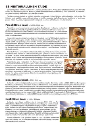 ESIHISTORIALLINEN TAIDE
  Esihistoria jaetaan kolmeen kauteen: kivi-, pronssi- ja rautakauteen. Kivikaudella tarkoitetaan aikaa, jolloin ihmisellä
ei vielä ollut metalleja käytössään. Kivikausi jaetaan edelleen kolmeen aikakauteen ja nämä puolestaan eri kulttuurei-
hin, jotka on nimetty tärkeimpien löytöpaikkojen mukaan.
  Tämä kronologinen jaottelu on kehitetty esineiden luokittelua ja ihmisen historian tutkimusta varten 1800-luvulla. Esi-
historian kesto ja päättymisajankohta vaihtelevat eri puolilla maapalloa. Myös Skandinavian tapahtumat on ajoitettava
jossain määrin muusta eurooppalaisesta kronologiasta poiketen, vaikka kausien nimet ovat samat.


Paleoliittinen kausi                 n. 34000 - 10000 eaa.
  Paleoliittinen kausi on esihistorian vanhinta aikaa. Se alkaa noin 4 miljoonaa vuotta sitten.
Ajanjaksolta ovat peräisin Euroopan taiteen historian vanhimmat säilyneet kuvat ja veis-
tokset. Paleoliittisen kivikauden varhaisia säilyneitä esineitä ovat kivestä tai luusta veistetyt
naishahmot. Ihminen on todennäköisesti ennen kuvanveistoa maalannut häviävälle materi-
aalille, omalle keholleen.
  Veistetyistä naishahmoista ehkä kuuluisin on Itävallasta vuonna 1908 löydetty, kalkkikives-
tä tehty pienoisveistos, joka nimettiin löytöpaikkansa mukaan Willendorfin Venukseksi (n.
30000 - 25000 e.a.a). Naisfiguurissa korostuu pyöreys ja naisen hedelmällisyyteen liittyvien
muotojen liioittelu. Kasvojen piirteet puuttuvat, hahmon pää on lähes kokonaan seitsemän
kiharamaisen nauhan peittämä. Myös kädet esitetään viitteellisesti eikä jalkateriä ole kuvat-
tu. Samantyyppisiä, runsasmuotoisia naisfiguureja on löydetty Länsi-Ranskasta Venäjälle
ulottuvalta alueelta.
  Willendorfin Venus on mahdollisesti tarkoitettu kädessä pidettäväksi esineeksi, eräänlai-
seksi taikakaluksi. Veistos on tulkittu hedelmällisyyden symboliksi, maaäiti-jumalattaren ku-
vaukseksi. On myös esitetty, että veistos saattaisi kuvata jotakuta paleoliittisella ajalla elänyt-
tä naista. Koska saman ajan miehiä esittäviä teoksia on lukumääräisesti vähemmän, tutkijat
otaksuvat, että kivikauden naisilla on ollut yhteisössään merkittävä asema.
  Paleoliittiselta ajalta ovat peräisin mm. Ranskan Chauvet´n, Lascaux´n ja Espanjan
Altamiran luolamaalaukset. Luonnonvärien lisäksi ihminen työsti kiveä, puuta, luuta,
nahkaa ja savea. Uusimpien tutkimusten mukaan paleoliittisella kaudella myös ku-
dottiin kangasta. Paleoliittisen ajan ihmiset elivät pyyntikulttuureissa. Ihmiset liikkuivat
vuodenaikojen ja ravinnon mukaan. Osan vuotta he asuivat kylämäisissä yhteisöissä.
Asumusten rakennusaineina käytettiin mm. savea ja mammutinluita. Asumuksissa oli
ainakin yksi tulisija, joissakin useita. Skandinaviassa oli tähän aikaan jääkausi eikä
Suomessa ollut asutusta.


Mesoliittinen kausi                 n. 8000 - 3000 eaa.
   Kivikauden keskimmäistä jaksoa kutsutaan mesoliittiseksi ajaksi. Sen kattaa vuodet n. 8000 - 3000 eaa. Euroopassa
tapahtui suuria ilmaston ja ympäristön muutoksia. Merenpinnan nousu katkaisi Brittein saarten ja muun Euroopan vä-
lisen maayhteyden. Osa riistaeläimistä kuoli sukupuuttoon tai ne siirtyivät laiduntamaan pohjoiseen. Mesoliittisen ajan
lopulta on säilynyt ensimmäisiä kuvauksia maanviljelystä ja ihmisten välisistä taisteluista. Näitä kalliomaalauksia on
löydetty Välimeren maista, missä ilmastonmuutokset olivat muuta Eurooppaa vähäisempiä. Merkkejä pysyvämmästä
asutuksesta ovat esim. Jerikon kaupunki Lähi-idässä sekä Catal Hüyük Anatoliassa (nyk. Turkki). Suomen esihistoria
alkaa jääkauden päättyessä n. vuodesta 8000 eaa. ja mesoliittinen kausi päättyy maassamme n. 5100 eaa.


Neoliittinen kausi                n. 5100 - 1200 eaa.
  Kivikauden nuorin kausi, neoliittinen aika oli vuosina n. 5100 - 1200 eaa. Ne-
oliittisella kaudella ihminen siirtyi Euroopassa maanviljelyyn ja karjankasvatuk-
seen. Eri puolilla maapalloa siirtyminen maanviljelyyn tapahtui hieman eri ai-
koina. Esimerkiksi Lähi-Idässä maanviljelyyn siirryttiin 8. vuosituhannella eaa.,
Kreikassa 6. vuosituhannella eaa. Väestönkasvun ja maanviljelyyn liittyvän
maanomistuksen myötä kehittyivät kaupunkiyhteisöt ja valtakunnat. Neoliitti-
seen kauteen liittyy myös megaliittikulttuuri. Megaliitti tarkoittaa suurta kiveä tai
niistä rakennettua monumenttia, kuten esim. Stonehenge Englannissa.
  Suomen neoliittinen kausi ajoitetaan vuosiin n. 5100 - 1500 eaa. Neoliittiselta
ajalta ovat peräisin mm. Suomen esihistorialliset kalliomaalaukset ja kampake-
raamisen kulttuurin saviastiat.

                                                                                                                         2
 