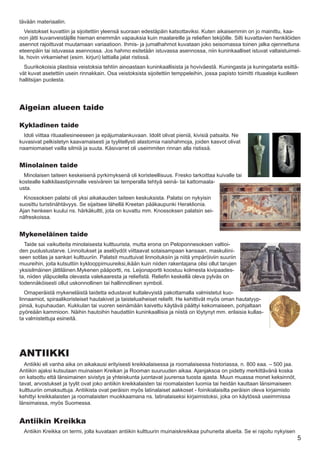 tävään materiaaliin.
  Veistokset kuvattiin ja sijoitettiin yleensä suoraan edestäpäin katsottaviksi. Kuten aikaisemmin on jo mainittu, kaa-
non jätti kuvanveistäjille hieman enemmän vapauksia kuin maalareille ja reliefien tekijöille. Silti kuvattavien henkilöiden
asennot rajoittuvat muutamaan variaatioon. Ihmis- ja jumalhahmot kuvataan joko seisomassa toinen jalka ojennettuna
eteenpäin tai istuvassa asennossa. Jos hahmo esitetään istuvassa asennossa, niin kuninkaalliset istuvat valtaistuimel-
la, hovin virkamiehet (esim. kirjuri) lattialla jalat ristissä.
  Suurikokoisia plastisia veistoksia tehtiin ainoastaan kuninkaallisista ja hoviväestä. Kuningasta ja kuningatarta esittä-
vät kuvat asetettiin usein rinnakkain. Osa veistoksista sijoitettiin temppeleihin, jossa papisto toimitti rituaaleja kuolleen
hallitsijan puolesta.




Aigeian alueen taide

Kykladinen taide
  Idoli viittaa rituaaliesineeseen ja epäjumalankuvaan. Idolit olivat pieniä, kivisiä patsaita. Ne
kuvasivat pelkistetyn kaavamaisesti ja tyylitellysti alastomia naishahmoja, joiden kasvot olivat
naamiomaiset vailla silmiä ja suuta. Käsivarret oli useimmiten rinnan alla ristissä.


Minolainen taide
  Minolaisen taiteen keskeisenä pyrkimyksenä oli koristeellisuus. Fresko tarkoittaa kuivalle tai
kostealle kalkkilaastipinnalle vesivärein tai temperalla tehtyä seinä- tai kattomaala-
usta.
  Knossoksen palatsi oli yksi aikakauden taiteen keskuksista. Palatsi on nykyisin
suosittu turistinähtävyys. Se sijaitsee lähellä Kreetan pääkaupunki Heraklionia.
Ajan henkeen kuului ns. härkäkultti, jota on kuvattu mm. Knossoksen palatsin sei-
näfreskoissa.


Mykeneläinen taide
  Taide sai vaikutteita minolaisesta kulttuurista, mutta erona on Peloponnesoksen valtioi-
den puolustustarve. Linnoitukset ja aselöydöt viittaavat sotaisampaan kansaan, maskuliini-
seen sotilas ja sankari kulttuuriin. Palatsit muuttuivat linnoituksiin ja niitä ympäröiviin suuriin
muureihin, joita kutsuttiin kyklooppimuureiksi,ikään kuin niiden rakentajana olisi ollut tarujen
yksisilmäinen jättiläinen.Mykenen pääportti, ns. Leijonaportti koostuu kolmesta kivipaades-
ta, niiden yläpuolella olevasta valekaaresta ja reliefistä. Reliefin keskellä oleva pylväs on
todennäköisesti ollut uskonnollinen tai hallinnollinen symboli.
   Omaperäistä mykeneläistä taidetta edustavat kultalevyistä pakottamalla valmistetut kuo-
linnaamiot, spiraalikoristeiset hautakivet ja taisteluaiheiset reliefit. He kehittivät myös oman hautatyyp-
pinsä, kupuhaudan. Kukkulan tai vuoren seinämään kaivettu käytävä päättyi kekomaiseen, pohjaltaan
pyöreään kammioon. Näihin hautoihin haudattiin kuninkaallisia ja niistä on löytynyt mm. erilaisia kullas-
ta valmistettuja esineitä.




ANTIIKKI
  Antiikki eli vanha aika on aikakausi erityisesti kreikkalaisessa ja roomalaisessa historiassa, n. 800 eaa. – 500 jaa.
Antiikin ajaksi kutsutaan muinaisen Kreikan ja Rooman suuruuden aikaa. Ajanjaksoa on pidetty merkittävänä koska
on katsottu että länsimainen sivistys ja yhteiskunta juontavat juurensa tuosta ajasta. Muun muassa monet keksinnöt,
tavat, arvostukset ja tyylit ovat joko antiikin kreikkalaisten tai roomalaisten luomia tai heidän kauttaan länsimaiseen
kulttuuriin omaksuttuja. Antiikista ovat peräisin myös latinalaiset aakkoset - foinikialaisilta peräisin oleva kirjaimisto
kehittyi kreikkalaisten ja roomalaisten muokkaamana ns. latinalaiseksi kirjaimistoksi, joka on käytössä useimmissa
länsimaissa, myös Suomessa.


Antiikin Kreikka
  Antiikin Kreikka on termi, jolla kuvataan antiikin kulttuurin muinaiskreikkaa puhuneita alueita. Se ei rajoitu nykyisen
                                                                                                                             5
 