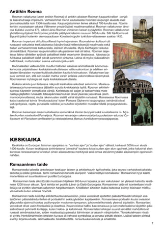 Antiikin Rooma
  Rooman valtakunta (usein antiikin Rooma) oli antiikin aikaisen Rooman kaupunkivaltion pohjal-
ta kasvanut laaja imperiumi. Varhaisimmat merkit asutuksesta Rooman kaupungin alueella ovat
pronssikaudelta noin 1300-luvulta eaa. Kaupungistuminen lienee alkanut 700-luvulla eaa. Rooma
kehittyi vuosisatojen aikana Välimeren ympäröiväksi maailmanvallaksi. Rooman valtakunnan länsi-
osa kukistui vuonna 476, jolloin Länsi-Rooman viimeinen keisari syrjäytettiin. Rooman valtakunnan
yhdistämisyritykset Itä-Rooman johdolla päättyivät islamin nousuun 600-luvulla. Silti Itä-Rooma eli
Bysantti jatkoi kuitenkin olemassaoloaan Konstantinopolin turkkilaisvaltaukseen saakka 1453.
   Rooman imperiumi oli kulttuurillisesti hyvin hajanainen. Roomalainen kulttuuri otti
runsaasti vaikutteita kreikkalaisesta (käytännössä hellenistisestä) maailmasta sekä
Italian varhaisemmista kulttuureista, etenkin etruskeilta. Myös Karthagon vaikutus
oli merkittävä. Rooman kaupunkivaltion alkuperäinen kieli oli latina. Rooman laaje-
tessa latina vähitellen syrjäytti paikalliset kielet imperiumin länsiosissa. Itäosissa ja
Afrikassa paikalliset kielet pitivät paremmin pintansa. Latina oli myös pääasiallinen
hallintokieli, mutta kreikan asema vahvistui jatkuvasti.
  Roomalaisten valtauskonto muuttui historian kuluessa animistisesta luonnonus-
konnosta polyteistiseen kreikkalaisvaikutteiseen valtionuskontoon ja edelleen eri-
laisten itämaisten mysteerikulttivaikutteiden kautta kristinuskoon. Valtakunnan laa-
juus varmisti sen, että sen sisään mahtui varsin erilaisia uskonnollisia näkemyksiä.
Roomalainen mytologia oli myös kreikkalaisvaikutteista.
   Kaikista aloista juuri taiteessa näkyivät kreikkalaisvaikutteet selvimmin. Maalaus-
taiteessa ja kuvanveistossa jäljiteltiin surutta kreikkalaista tyyliä. Rooman arkkiteh-
tuurissa käytettiin voimakkaita värejä. Koristeluita oli paljon ja kallisarvoisia mate-
riaaleja jäljiteltiin runsaasti. Ulkoapäinrakennukset olivat yleensä yksivärisiä (esim.
marmoripinnotteisia), mutta rakennusten sisällä väriä käytettiin runsaasti. Muinaisessa Roomassa
kadut saattoivat toimia ’ilmoitustauluina’ kuten Pompea Olphevrin kaupungissa: seinämät olivat
valkopohjaisia, rajattu punaisella neliöiksi ja ruutuihin kirjoitettiin mustalla hiilellä propagandateks-
tejä.
  Rooman keisariajan rakennustaiteesta esimerkkinä Vestan temppeli sekä kuvataiteesta ns. Mys-
teerihuvilan maalaukset Pomeijista. Rooman keisariajan rakennustaidetta puolestaan edustaa Co-
losseum eli Flaviuksen amfiteatteri ja veistostaidetta Marcus Aureliuksen ratsastajapatsas.




KESKIAIKA
  Keskiaika on Euroopan historian ajanjakso ns. ”vanhan ajan” ja ”uuden ajan” välissä, karkeasti 500-luvun alusta
1400-luvulle. Kuvan keskiajasta jonkinlaisena ”pimeänä” kautena loivat uuden ajan alun oppineet, jotka halusivat siten
korostaa renessanssina tunnetun oman aikakautensa merkitystä sekä omaa etevämmyyttään aikaisempiin oppineisiin
nähden.


Romaaninen taide
  Romaanisella taiteella tarkoitetaan keskiajan taiteen ja arkkitehtuurin tyylivaihetta, joka seurasi varhaiskeskiaikaista
taidetta ja edelsi gotiikkaa. Termi romaaninen tarkoitti alunperin ”väärennettyä roomalaista”. Romaaninen tyyli käsitti
monenlaisia eri suuntauksia eri puolilla Eurooppaa.
    Romaaninen taide alkoi löytää muotoaan hiljalleen 900-luvun lopussa ja sen vaikutuksen on yleisesti katsottu kestä-
neen 1200-luvun alkuun. Tyyli kehittyi eri puolilla Länsi- ja Etelä-Eurooppaa. Romaaninen taide oli luonteeltaan kristil-
listä ja se pyrittiin sitomaan uskonnon harjoittamiseen. Kristillisten aiheiden lisäksi taiteessa esiintyi toisinaan mieliku-
vitusaiheita kuten erilaisia hirviöitä.
  Romaaninen taide keskittyi arkkitehtuurikuvanveistoon, jossa veistokset sijoitettiin pääsääntöisesti kirkkojen eks-
teriöörien pääsisäänkäynteihin eli portaaleihin sekä pylväiden kapiteeleihin. Romaaniseen portaaliin kuului oviaukon
yläpuolella sijainnut kookas puoliympyrän muotoinen tympanon, johon reliefikoristelu yleensä sijoitettiin. Romaaniset
veistokset olivat usein frontaalisia ja staattisia. Kuvanveistoa hallitsi kaavamaisuus ja sen materiaaleina käytettiin pää-
sääntöisesti pehmeitä kivilajeja, kuten hiekka- ja kalkkikiveä. Romaanisten kirkkojen suuret seinätilat mahdollistivat
runsaat seinämaalaukset, joiden maalaustapa perustui ääriviivaan ja tasaisiin väripintoihin. Tilavaikutelmaan niissä
ei pyritty. Henkilöhahmojen ilmeiden kuvaus oli vahvasti symbolista ja perustui pitkälti eleisiin. Lisäksi taiteen piirissä
esiintyi kirjankuvitusta, lasimaalausta, tekstiilitaidetta, norsunluukaiverrusta ja emalitöitä.
                                                                                                                           7
 