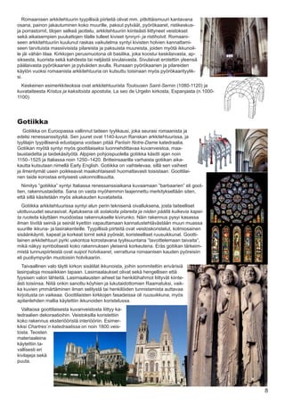 Romaanisen arkkitehtuurin tyypillisiä piirteitä olivat mm. pitkittäismuuri kantavana
osana, painon jakautuminen koko muurille, paksut pylväät, pyörökaaret, ristikeskus-
ja porrastornit, tilojen selkeä jaottelu, arkkitehtuuriin kiinteästi liittyneet veistokset
sekä aikaisempien puukattojen tilalle tulleet kiviset tynnyri- ja ristiholvit. Romaani-
seen arkkitehtuuriin kuulunut raskas vaikutelma syntyi kivisten holvien kannattami-
seen tarvituista massiivisista pilareista ja paksuista muureista, joiden myötä ikkunoil-
le jäi vähän tilaa. Kirkkojen perusmuotona oli basilika, joka koostui keskilaivasta, ap-
siksesta, kuorista sekä kahdesta tai neljästä sivulaivasta. Sivulaivat erotettiin yleensä
päälaivasta pyörökaarien ja pylväiden avulla. Runsaan pyörökaarien ja pilareiden
käytön vuoksi romaanista arkkitehtuuria on kutsuttu toisinaan myös pyörökaarityylik-
si.
  Keskeinen esimerkkiteoksia ovat arkkitehtuurista Toulousen Saint-Sernin (1080-1120) ja
kuvataiteesta Kristus ja kaksitoista apostolia, La seo de Urgelin kirkosta, Espanjasta (n.1000-
1100).




Gotiikka
   Gotiikka on Euroopassa vallinnut taiteen tyylikausi, joka seurasi romaanista ja
edelsi renessanssityyliä. Sen juuret ovat 1140-luvun Ranskan arkkitehtuurissa, ja
tyylilajin tyypillisenä edustajana voidaan pitää Pariisin Notre-Dame katedraalia.
Gotiikan myötä syntyi myös goottilaiseksi luonnehdittavaa kuvanveistoa, maa-
laustaidetta ja taidekäsityötä. Alppien pohjoispuolella gotiikka käsitti ajan noin
1150–1525 ja Italiassa noin 1250–1420. Britteinsaarilla varhaista gotiikan aika-
kautta kutsutaan nimellä Early English. Gotiikka on vaihtelevaa, sillä sen vaiheet
ja ilmentymät usein poikkeavat maakohtaisesti huomattavasti toisistaan. Goottilai-
nen taide korostaa erityisesti uskonnollisuutta.
   Nimitys ”gotiikka” syntyi Italiassa renessanssiaikana kuvaamaan ”barbaarien” eli goot-
tien, rakennustaidetta. Sana on vasta myöhemmin laajennettu merkitykseltään siten,
että sillä käsitetään myös aikakauden kuvataiteita.
  Gotiikka arkkitehtuurissa syntyi alun perin teknisenä oivalluksena, josta taiteelliset
ulottuvuudet seurasivat. Ajatuksena oli solakoita pilareita ja niiden päällä kulkevia kapei-
ta ruoteita käyttäen muodostaa rakennukselle kivirunko. Näin rakennus pysyi kasassa
ilman tiiviitä seiniä ja seinät kyettiin vapauttamaan kannatustehtävästään muun muassa
suurille ikkuna- ja lasirakenteille. Tyypillisiä piirteitä ovat veistoskoristelut, kolmiosainen
sisäänkäynti, kapeat ja korkeat tornit sekä pyöreät, koristeelliset ruusuikkunat. Gootti-
lainen arkkitehtuuri pyrki uskontoa korostavana tyylisuuntana ”tavoittelemaan taivaita”,
mikä näkyy symbolisesti koko rakennuksen yleisenä korkeutena. Eräs gotiikan tärkeim-
mistä tunnuspiirteistä ovat suipot holvikaaret, verrattuna romaanisen kauden pyöreisiin
eli puoliympyrän muotoisiin holvikaariin.
  Taivaallinen valo täytti kirkon sisätilat ikkunoista, joihin sommiteltiin erivärisiä
lasinpaloja mosaiikkien tapaan. Lasimaalaukset olivat sekä hengellisen että
fyysisen valon lähteitä. Lasimaalausten aiheet tai henkilöhahmot liittyvät kiinte-
ästi toisiinsa. Niitä onkin sanottu köyhien ja lukutaidottomien Raamatuksi, vaik-
ka kuvien ymmärtäminen ilman selitystä tai henkilöiden tunnistamista auttavaa
kirjoitusta on vaikeaa. Goottilaisten kirkkojen fasadeissa oli ruusuikkuna, myös
apilanlehden mallia käytettiin ikkunoiden koristelussa.
  Valtaosa goottilaisesta kuvanveistosta liittyy ka-
tedraalien dekoraatioihin. Veistoksilla koristettiin
koko rakennus eksteriööristä interiööriin. Esimer-
kiksi Chartres´n katedraalissa on noin 1800 veis-
tosta. Teosten
materiaaleina
käytettiin ta-
vallisesti eri
kivilajeja sekä
puuta.




                                                                                                  8
 