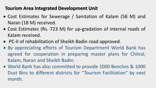 Tourism Area Integrated Development Unit
 Cost Estimates for Sewerage / Sanitation of Kalam (58 M) and
Naran (18 M) received.
 Cost Estimates (Rs. 723 M) for up-gradation of internal roads of
Kalam received.
 PC-II of rehabilitation of Sheikh Badin road approved.
 By appreciating efforts of Tourism Department World Bank has
agreed for cooperation in preparing master plans for Chitral,
Kalam, Naran and Sheikh Badin.
 World Bank has also committed to provide 1000 Benches & 1000
Dust Bins to different districts for “Tourism Facilitation” by next
month.
 