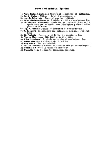 ÎNDRUMĂRI TEHNICE,

1)
2)
3)
4)
5)

6)
7)
8)
9)
10)
11)
12)
13*
14)
15)

apărute:

Prof. Troian Savulescu : C o n t r o l u l f i t o s a n i t a r a l c u l t u r i l o r .
Dr. A Hulea : M ă l u r a g r â u l u i şi c o m b a t e r e a e i .
Ing C. Zohariade : C a n c e r u l p o m i l o r r o d i t o r i .
Dr. O.SâvuIescu-Marnulea : B o a l e l e c a r t o f i l o r şi c o m b a t e r e a l o r .
Dr. Teodora Manolescu : P r a f u r i l e ş i z e m u r i l e f o l o s i t e î n
a g r i c u l t u r ă p e n t r u c o m b a t e r e a p a r a z i ţ i l o r şi d ă u n ă t o r i l o r
plantelor cultivate.
Ing. V. Bontea : T ă c i u n e l e c e r e a l e l o r ş i c o m b a t e r e a l u i .
A. Racovifâ : M o n i l i o z e l e s a u p u t r e z i r e a ş i m u m i f i e r e a f r u c ­
telor.
St. Fo$teri$ : B o a l e l e v i ţ e i d e v i e ş i c o m b a t e r e a l o r .
Florieo Manolaehe : G â n d a c u l r o ş u a l r a p i ţ e i .
Alice Savulescu : R u g i n e l e c e r e a l e l o r ş i c o m b a t e r e a l o r .
Aurel Sâvescu : P ă d u c h e l e d i n S a n - J o s e .
Ano Marin : B o a l e l e c a i s u l u i .
Teador Bordeianu : L u c r ă r i îm l i v a d ă î n c e l e p a t r u a n o t i m p u r i .
Ghecrghe Valufâ : I a r o v i z a r e a p l a n t e l o r .
Cornelia Hrisafi : I n s e c t e d ă u n ă t o a r e l u c e r n e i .

 