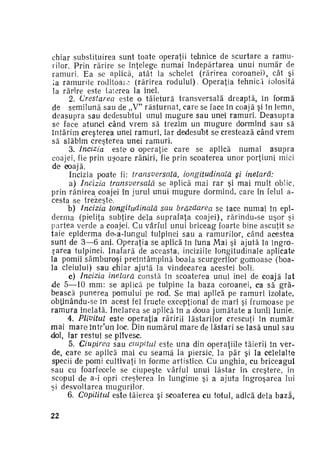 chiar substituirea sunt toate operaţii tehnice de scurtare a ramu­
rilor. Prin rărire se înţelege numai îndepărtarea unui n u m ă r de
ramuri. Ea se aplică, atât la schelet (rărirea coroanei), cât şi
la ramurile roditoare (rărirea rodului). Operaţia tehnică folosita
la rărire este tăierea la inel.
2. Crestarea este o tăietură transversală dreaptă, în formă
de semilună sau de „V" r ă s t u r n a t , care se face în coajă şi în lemn,
deasupra sau dedesubtul unui m u g u r e sau unei ramuri. Deasupra
se face atunci când v r e m să trezim un m u g u r e dormind sau să
întărim creşterea unei ramuri, iar dedesubt se crestează când vrem
să slăbim creşterea unei ramuri.
3. Incizia
este o operaţie care se aplică numai asupra
coajei, fie prin u ş o a r e răniri, fie prin scoaterea unor porţiuni mici
de coajă.
Incizia poate fi: transversală,
Longitudinală şi inelară:
a) Incizia transversală
se aplică mai rar şi mai mult oblic,
prin rănirea coajei în jurul unui m u g u r e dormind, care în felul acesta se trezeşte.
b) Incizia longitudinală
sau brăzdarea se lace numai în epi­
derma (pieliţa subţire dela suprafaţa coajei), rărindu-se uşor şi
partea verde a coajei. Cu vârful unui briceag foarte bine ascuţit se
taie epiderma de-a-lungul tulpinei sau a ramurilor, când acestea
sunt de 3—6 ani. Operaţia se aplică în lima Mai şi ajută la îngro­
parea tulpinei. Inafară de aceasta, inciziile longitudinale aplicate
la pomii sâmburoşi preîntâmpină boala scurgerilor gomoase (boa­
la cleiului) sau chiar ajută la vindecarea acestei boli.
c) Incizia inelară constă în scoaterea unui inel de coajă lat
de 5—10 m m : se aplică pe tulpine la baza coroanei, ca să gră­
bească punerea pomului pe rod. Se mai aplică pe ramuri izolate,
obţinându-se în acest fel fructe excepţional de mari şi frumoase pe
r a m u r a inelată. Inelarea se aplică în a -doua j u m ă t a t e a lunii Iunie.
4. Plivitul este operaţia răririi lăstarilor crescuţi în n u m ă r
mai m a r e într'un loc. Din numărul m a r e de lăstari se lasă unul sau
doi, iar restul se plivesc.
5. Ciupirea sau ciupitul este una din operaţiile tăierii în ver­
de, c a r e se aplică mai cu seamă la piersic, la păr şi la celelalte
specii de pomi cultivaţi în forme artistice. Cu unghia, cu briceagul
sau cu foarfecele se ciupeşte vârful unui lăstar în creştere, în
scopul de a-i opri creşterea în lungime şi a ajuta îngroşarea lui
şi desvoltarea mugurilor.
6. Copilitul este tăierea şi scoaterea cu totul, adică dela bază,
22

 