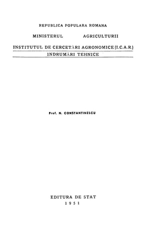 REPUBLICA POPULARÁ

MINISTERUL

ROMANĂ

AGRICULTURII

I N S T I T U T U L D E C E R C E T Ă R I A G R O N O M I C E (I.C.A.R.)
ÎNDRUMĂRI TEHNICE

Prof. N. CONSTANTINESCU

EDITURA DE STAT
19 5 1

 