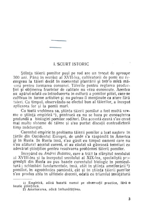 I. S C U R T ISTORIC
Ştiinţa tăierii pomilor puşi pe rod are un trecut de aproape
300 ani. P â n ă în secolul al XVII-lea, cultivatorii de pomi nu re­
curgeau la tăieri decât în momentul plantării şi într'o mică mă­
sura pentru formarea coroanei. Tăierile pentru reglarea produc­
ţiei şi obţinerea fructelor de calitate nu erau cunoscute. Acestea
au apărut odată cu introducerea în cultură a pomilor pitici, care se
cultivau în forme artistice şi nu puteau fi menţinute ca atare fără
tăieri. Cu timpul, observându-se efectul bun al tăierilor, a început
aplicarea lor şi la pomii mari.
Cu toată vechimea sa, ştiinţa tăierii pomilor a fost multă vre­
me o ştiinţă e m p i r i c ă ) , pentrucă ea nu se baza pe cunoaşterea
profundă a biologiei pomilor roditori. Din această cauză s'au creat
mai multe sisteme de tăiere şi s'au purtat discuţii contradictorii
timp îndelungat.
Curentul empiric în problema tăierii pomilor a luat naştere în
ţările din Occidentul Europei, de unde s'a răspândit în America
şi în Rusia. In Rusia însă, s'au găsit cu timpul oameni care nu
s'au alăturat acestui curent, ci au căutat să găsească temeiuri cu
adevărat ştiinţifice pentru rezolvarea problemei tăierii pomilor.
Începând cu Andrei Bolotov, care a trăit la sfârşitul secolului
al XVIII-lea şi la începutul secolului al XlX-lea, specialiştii pro­
gresişti din Rusia au pus bazele curentului biologic in pomicul­
tură ; schimbări fundamentale, însă, atât în ştiinţa a m e l i o r ă r i i )
pomilor, în agrotehnica pomicolă, cât şi în ştiinţa tăierii pomilor
s'au produs abia în ultimele decenii, odată cu triumful învăţăturii
1

2

teorie

i) E m p i r i c ă , a d i c ă b a z a t ă n u m a i pe
ştiinţifică.
2*) A m e l i o r a r e a , a d i c ă î m b u n ă t ă ţ i r e a .

observaţii

practice,

fără o

3

 