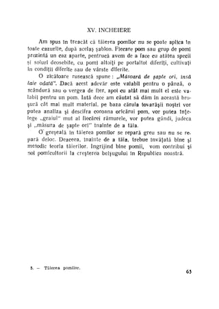 XV. Î N C H E I E R E
Am spus în treacăt că tăierea pomilor nu se poate aplftca In
toate cazurile, după acelaş şablon. Fiecare pom sau grup de pomi
preiziotă un caz aparte, pentrucă avem de a face cu atâtea specii
şi soiuri deosebite, cu. pomi altoiţi pe portaltoî diferiţi, cultivaţi
în condiţii diferite sau de vârste diferite.
O zi'cătoare rusească spune : „Măsoară de şapte ori, însă
taie odată". Dacă acest adevăr este valabil pentru o pânză, o
scândură sau o vergea de fier, apoi cu atât mai mult el este va­
labil pentru un pom. Iată dece am căutat să dăm în această bro­
şură cât mai mult material, pe baza căruia tovarăşii noştri vor
putea analiza şi descifra coroana oricărui pom, vor putea înţe­
lege ,,graiul' mut al fiecărei rămurele, vor putea gândi, judeca
şi „măsura de şapte ori" înainte de a tăia.
0~ greşeală în tăierea pomilor se repară greu sau nu se re,
pară delotc. Deaceea, înainte de a tăia, trebue învăţată bine şi
metodic teoria tăierilor. îngrijind bine pomii, vom contribui şi
noi pomicultorii la creşterela belşugului în Republica noastră.
4

5.

-

Tăierea

pomilor.

65

 