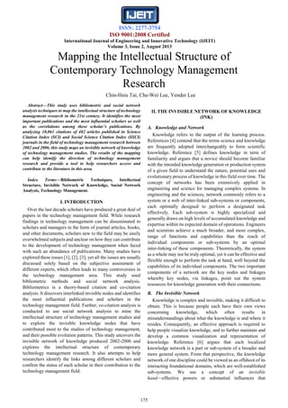 ISSN: 2277-3754
ISO 9001:2008 Certified
International Journal of Engineering and Innovative Technology (IJEIT)
Volume 3, Issue 2, August 2013
175
Abstract—This study uses bibliometric and social network
analysis techniques to map the intellectual structure of technology
management research in the 21st century. It identifies the most
important publications and the most influential scholars as well
as the correlations among these scholar’s publications. By
analyzing 10,061 citations of 482 articles published in Science
Citation Index (SCI) and Social Science Citation Index (SSCI)
journals in the field of technology management research between
2002 and 2006, this study maps an invisible network of knowledge
of technology management studies. The results of the mapping
can help identify the direction of technology management
research and provide a tool to help researchers access and
contribute to the literature in this area.
Index Terms—Bibliometric Techniques, Intellectual
Structure, Invisible Network of Knowledge, Social Network
Analysis, Technology Management.
I. INTRODUCTION
Over the last decade scholars have produced a great deal of
papers in the technology management field. While research
findings in technology management can be disseminated to
scholars and managers in the form of journal articles, books,
and other documents, scholars new to the field may be easily
overwhelmed subjects and unclear on how they can contribute
to the development of technology management when faced
with such an abundance of publications. Many studies have
explored these issues [1], [2], [3], yet all the issues are usually
discussed solely based on the subjective assessment of
different experts, which often leads to many controversies in
the technology management area. This study used
bibliometric methods and social network analysis.
Bibliometrics is a theory-based citation and co-citation
analysis. It discovers interlinked invisible nodes and identifies
the most influential publications and scholars in the
technology management field. Further, co-citation analysis is
conducted to use social network analysis to mine the
intellectual structure of technology management studies and
to explore the invisible knowledge nodes that have
contributed most to the studies of technology management,
and their possible evolution patterns. This study uncovers the
invisible network of knowledge produced 2002-2006 and
explores the intellectual structure of contemporary
technology management research. It also attempts to help
researchers identify the links among different scholars and
confirm the status of each scholar in their contribution to the
technology management field.
II. THE INVISIBLE NETWORK OF KNOWLEDGE
(INK)
A. Knowledge and Network
Knowledge refers to the output of the learning process.
References [4] contend that the terms science and knowledge
are frequently adopted interchangeably to form scientific
knowledge. Reference [5] defines knowledge in term of
familiarity and argues that a novice should become familiar
with the intended knowledge generation or production system
of a given field to understand the nature, potential uses and
evolutionary process of knowledge in this field over time. The
concept of networks has been extensively applied in
engineering and science for managing complex systems. In
engineering and the sciences, network commonly refers to a
system or a web of inter-linked sub-systems or components,
each optimally designed to perform a designated task
effectively. Each sub-system is highly specialized and
generally draws on high levels of accumulated knowledge and
expertise within its expected domain of operations. Engineers
and scientists achieve a much broader, and more complex,
range of functions and capabilities than the reach of
individual components or sub-systems by an optimal
inter-linking of these components. Theoretically, the system
as a whole may not be truly optimal, yet it can be effective and
flexible enough to perform the task at hand, well beyond the
capabilities of its individual components. The two important
components of a network are the key nodes and linkages
whereby key nodes, via linkages, point out the system
resources for knowledge generation with their connections.
B. The Invisible Network
Knowledge is complex and invisible, making it difficult to
obtain. This is because people each have their own views
concerning knowledge, which often results in
misunderstandings about what the knowledge is and where it
resides. Consequently, an effective approach is required to
help people visualize knowledge, and to further maintain and
develop a common visualization and representation of
knowledge. Reference [6] argues that each localized
knowledge network is a part or sub-system of a broader and
more general system. From that perspective, the knowledge
network of one discipline could be viewed as an offshoot of its
interacting foundational domains, which are well-established
sub-systems. We use a concept of an invisible
hand—effective powers or substantial influences that
Mapping the Intellectual Structure of
Contemporary Technology Management
Research
Chin-Hsiu Tai, Che-Wei Lee, Yender Lee
 