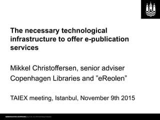 The necessary technological
infrastructure to offer e-publication
services
Mikkel Christoffersen, senior adviser
Copenhagen Libraries and ”eReolen”
TAIEX meeting, Istanbul, November 9th 2015
 