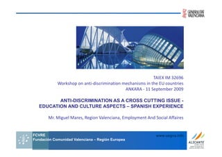 TAIEX IM 32696  
                                                           TAIEX IM 32696
            Workshop on anti‐discrimination mechanisms in the EU countries  
                                             ANKARA ‐ 11 September 2009

          ANTI-DISCRIMINATION AS A CROSS CUTTING ISSUE -
   EDUCATION AND CULTURE ASPECTS – SPANISH EXPERIENCE

       Mr. Miguel Mares, Region Valenciana, Employment And Social Affaires


FCVRE                                                         www.uegva.info
Fundación Comunidad Valenciana – Región Europea
                  Fundación Comunidad Valenciana – Región Europea
 