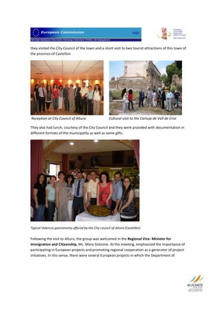                                 

they visited the City Council of the town and a short visit to two tourist attractions of this town of 
the province of Castellon.  




                                                                                                                 
 Reception at City Council of Altura                          Cultural visit to the Cartuja de Vall de Crist 

They also had lunch, courtesy of the City Council and they were provided with documentation in 
different formats of the municipality as well as some gifts.  




                                                                                  
Typical Valencia gastronomy offered by the City council of Altura (Castellón) 
 
Following the visit to Altura, the group was welcomed in the Regional Vice‐ Minister for 
Immigration and Citizenship, Ms. Mora Gotzone. At the meeting, emphasized the importance of 
participating in European projects and promoting regional cooperation as a generator of project 
initiatives. In this sense, there were several European projects in which the Department of 




 
 