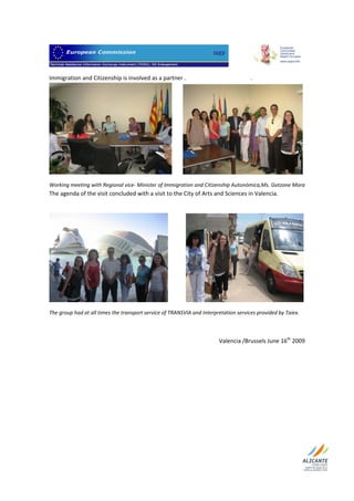                             

Immigration and Citizenship is involved as a partner .                                             .     




                                                                                                                     
Working meeting with Regional vice‐ Minister of Immigration and Citizenship Autonómica,Ms. Gotzone Mora  
The agenda of the visit concluded with a visit to the City of Arts and Sciences in Valencia.  

 




The group had at all times the transport service of TRANSVIA and Interpretation services provided by Taiex. 

 

                                                                                    Valencia /Brussels June 16th 2009 




 
 