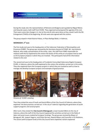                                  

 
 
 
During the study visit, the representatives of Romania and Bulgaria were guided by Miguel Mares 
and Eduardo Lazaro, both staff from FCVRE. They organized and prepared the agenda of the visit. 
There were some late changes in it, but at the end all visits were done as they raised it with the DG 
Enlargement (TAIEX) at the beginning. All visits were also agreed with the visitors.  
 
The group stayed in Hotel Astoria Palace, in Plaza Rodrigo Botet, in Valencia..  
 
WEDNESDAY, 3rd June                                         .          
 
The first study visit was to the headquarters of the Valencian Federation of Municipalities and 
Provinces (FVMP). The group was received by the Secretary General of FVMP, Mr. José Antonio 
Redorat, who made a presentation of the entity. Later, the staff from FVMP responsible for 
relations with the EU explained to the visitors the duties of this entity at a European level as well 
as the European projects in which they are involved.  The participants had all the information 
related to this visit                    .  
 
The second visit was to the headquarters of Fundación Comunidad Valenciana‐Región European 
FCVRE, in Valencia, where the staff explained to the visitors the activities carried out in this entity. 
They also explained them the European projects in which they are involved as well as how to 
manage and develop European projects and examples of good practice.  
 




                                                                                                             
Pictures of  FCVRE’s meeting 
 
Then they visited the area of Youth and Social Affairs of the City Council of Valencia, where they 
explained  the best practices carried out  in the city of  Valencia regarding the generation of youth 
support programs and social projects                  .                                                    
 
After lunch, they visited the City Council of Benaguacil, a town located 30kms to the city of 
Valencia, where the staff of the City Council explained the activities carried out in the fields of 
labor and social issues created by European fundings. The group was received by Mayor of 
Benaguacil, Mr. Joaquin Segarra, and Chelo Herraez, Deputy Mayor and Councillor in EU Relations. 
The actions with European funds of this City Council were explained. Actions explained 

 
 