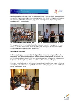                                   

Development Agency Equality, actions for employment, crafts school workshops and promotion of 
women. The Mayor Joaquin Segarra thanked the group for their visit to the city and explained the 
importance of participating in European projects and encouraged them to join Benaguacil on 
future actions at a European level.  
 




The students/workers of the Escuela- taller      with Ms. Xelo Herraez from Benaguasil city council

The group also visited the crafts school workshop of the city in which it was explained the work 
carried out, and the importance of these schools for youth training and the importance of the 
schools as a generator of employment opportunities. 
 
THURSDAY, 4th June, 2009.  
 
On Thursday, the group was received by the Regional Vice‐minister for European Affairs, Mr. 
Rafael Ripoll, who explained the operations and management of the European Social Fund ‐ ESF 
and the Cohesion Funds in Spain and his contribution to the growth of the country and experience 
that can and should help the new EU member states such as Romania and Bulgaria.  
 
Moreover, they talked about the actions of the Foundation Valencia‐European Region in Romania 
and Bulgaria, actions focused on support, information and exchange of good practices in different 
sectors and economic areas.  
 




 
 