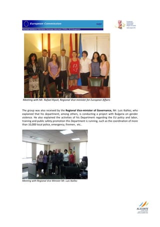                                  




                                                                                    
 Meeting with Mr. Rafael Ripoll, Regional Vice‐minister for European Affairs 
 
 
The group was also received by the Regional Vice‐minister of Governance, Mr. Luis Ibáñez, who 
explained  that  his  department,  among  others,  is  conducting  a  project  with  Bulgaria  on  gender 
violence.  He  also  explained  the  activities  of  his  Department  regarding  the  EU  policy  and  labor, 
training and public safety promotion this Department is running, such as the coordination of more 
than 10,000 local police, emergency, firemen,  etc..  
 




                                                              
Meeting with Regional Vice Minister Mr. Luis Ibañez 
 
 




 
 