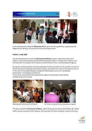                                 




 
In the afternoon we visited the Museo San Pío V, where we did a guided tour organized by the 
Regional Vice‐ Ministry of Culture of the Valencian Government.  
 
 
FRIDAY, 5 JUNE 2009  
 
The last day they went to visit the City Council of Paterna, a town really close to the city of 
Valencia, where the group was welcomed by Ana Guijeño, who is in charge of EU relations, and 
the Councillor of European Union relations and the Director of the  Local Development Agency.  
 
During the meeting attendees were provided with the documentation on the activities carried out 
by the City Council regarding communitary  policies, focusing on the areas of training and work, as 
in the case of Training Workshops, Employment Workshops, courses for unemployed, 
participation in the Regional Job Plan etc.  
In this sense, we visited the local development agencies and service center looking . 
(collaborating center Servef)  




                                                                                                        
Meeting with City Council of Paterna                   Mr. Romero, head of the local Development agency  
 
The group visited the City Council of Altura , where the group was welcomed by Mayor Mr. Rafael 
Rubio, and the Councillor of EU relations, The Councillor of Culture and Sport. As part of this tour, 


 
 