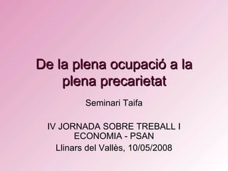 De la plena ocupació a la plena precarietat Seminari Taifa IV JORNADA SOBRE TREBALL I ECONOMIA - PSAN Llinars del Vallès, 10/05/2008 