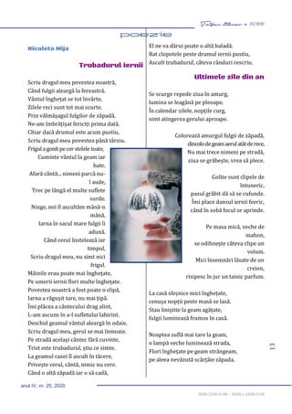 13
Taifas literar nr. 25/2020
anul IV, nr. 25, 2020
ISSN 2458-0198 – ISSN-L 2458-0198
Nicoleta Mija
Trubadurul iernii
Scriu dragul meu povestea noastră,
Când fulgii aleargă la fereastră.
Vântul înghețat se tot învârte,
Zilele reci sunt tot mai scurte.
Prin vălmășagul fulgilor de zăpadă,
Ne-am îmbrățișat fericiți prima dată.
Chiar dacă drumul este acum pustiu,
Scriu dragul meu povestea până târziu.
Frigula gonit pecerstelele toate,
Cuminte vântul la geam iar
bate.
Afară cântă... nimeni parcă nu-
l aude,
Trec pe lângă el multe suflete
surde.
Ninge, noi îl ascultăm mână-n
mână,
Iarna în sacul mare fulgii îi
adună.
Când cerul înstelează iar
timpul,
Scriu dragul meu, nu simt nici
frigul.
Mâinile erau poate mai înghețate,
Pe umerii iernii flori multe înghețate.
Povestea noastră a fost poate o clipă,
Iarna a răgușit tare, nu mai țipă.
Îmi plăcea a cântecului drag alint,
L-am ascuns în a-l sufletului labirint.
Deschid geamul vântul aleargă în odaie,
Scriu dragul meu, gerul se mai înmoaie.
Pe stradă același cântec fără cuvinte,
Trist este trubadurul, știu ce simte.
La geamul casei îl ascult în tăcere,
Privește cerul, cântă, nimic nu cere.
Când o altă zăpadă iar o să cadă,
El ne va dărui poate o altă baladă.
Bat clopotele peste drumul iernii pustiu,
Ascult trubadurul, câteva rânduri rescriu.
Ultimele zile din an
Se scurge repede ziua în amurg,
lumina se leagănă pe pleoape.
În calendar zilele, nopțile curg,
simt atingerea gerului aproape.
Colorează amurgul fulgii de zăpadă,
dincolodegeamaerulatâtderece,
Nu mai trece nimeni pe stradă,
ziua se grăbește, vrea să plece.
Golite sunt clipele de
întuneric,
pasul grăbit dă să se cufunde.
Îmi place dansul iernii feeric,
când în sobă focul se aprinde.
Pe masa mică, veche de
mahon,
se odihnește câteva clipe un
volum.
Mici însemnări lăsate de un
creion,
risipesc în jur un tainic parfum.
La casă sfeșnice mici înghețate,
cenușa nopții peste masă se lasă.
Stau liniștite la geam agățate,
fulgii luminează frumos în casă.
Noaptea suflă mai tare la geam,
o lampă veche luminează strada,
Flori înghețate pe geam strângeam,
pe aleea nevăzută scârțâie zăpada.
 