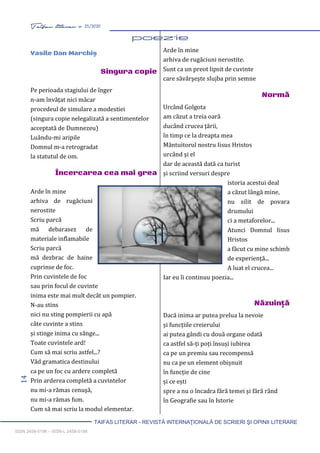 14 Taifas literar nr. 25/2020
TAIFAS LITERAR - REVISTĂ INTERNAŢIONALĂ DE SCRIERI ŞI OPINII LITERARE
ISSN 2458-0198 – ISSN-L 2458-0198
Vasile Dan Marchiş
Singura copie
Pe perioada stagiului de înger
n-am învățat nici măcar
procedeul de simulare a modestiei
(singura copie nelegalizată a sentimentelor
acceptată de Dumnezeu)
Luându-mi aripile
Domnul m-a retrogradat
la statutul de om.
Încercarea cea mai grea
Arde în mine
arhiva de rugăciuni
nerostite
Scriu parcă
mă debarasez de
materiale inflamabile
Scriu parcă
mă dezbrac de haine
cuprinse de foc.
Prin cuvintele de foc
sau prin focul de cuvinte
inima este mai mult decât un pompier.
N-au stins
nici nu sting pompierii cu apă
câte cuvinte a stins
şi stinge inima cu sânge...
Toate cuvintele ard!
Cum să mai scriu astfel...?
Văd gramatica destinului
ca pe un foc cu ardere completă
Prin arderea completă a cuvintelor
nu mi-a rămas cenuşă,
nu mi-a rămas fum.
Cum să mai scriu la modul elementar.
Arde în mine
arhiva de rugăciuni nerostite.
Sunt ca un preot lipsit de cuvinte
care săvârşeşte slujba prin semne
Normă
Urcând Golgota
am căzut a treia oară
ducând crucea ţării,
în timp ce la dreapta mea
Mântuitorul nostru Iisus Hristos
urcând şi el
dar de această dată ca turist
şi scriind versuri despre
istoria acestui deal
a căzut lângă mine,
nu silit de povara
drumului
ci a metaforelor...
Atunci Domnul Iisus
Hristos
a făcut cu mine schimb
de experienţă...
A luat el crucea...
Iar eu îi continuu poezia...
Năzuinţă
Dacă inima ar putea prelua la nevoie
și funcțiile creierului
ai putea gândi cu două organe odată
ca astfel să-ți poți însuși iubirea
ca pe un premiu sau recompensă
nu ca pe un element obișnuit
în funcție de cine
și ce ești
spre a nu o încadra fără temei și fără rând
în Geografie sau în Istorie
 