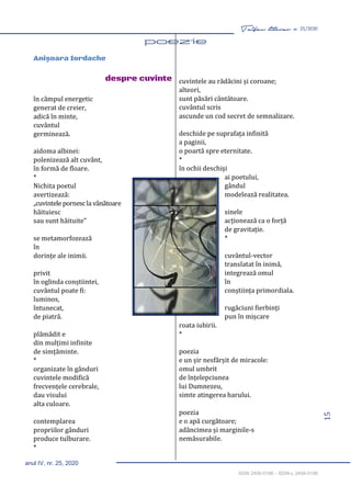 15
Taifas literar nr. 25/2020
anul IV, nr. 25, 2020
ISSN 2458-0198 – ISSN-L 2458-0198
Anişoara Iordache
despre cuvinte
în câmpul energetic
generat de creier,
adică în minte,
cuvântul
germinează.
aidoma albinei:
polenizează alt cuvânt,
în formă de floare.
*
Nichita poetul
avertizează:
„cuvintele pornescla vânătoare
hăituiesc
sau sunt hăituite”
se metamorfozează
în
dorințe ale inimii.
privit
în oglinda conștiintei,
cuvântul poate fi:
luminos,
întunecat,
de piatră.
plămădit e
din mulțimi infinite
de simțăminte.
*
organizate în gânduri
cuvintele modifică
frecvențele cerebrale,
dau visului
alta culoare.
contemplarea
propriilor gânduri
produce tulburare.
*
cuvintele au rădăcini și coroane;
alteori,
sunt păsări cântătoare.
cuvântul scris
ascunde un cod secret de semnalizare.
deschide pe suprafața infinită
a paginii,
o poartă spre eternitate.
*
în ochii deschiși
ai poetului,
gândul
modelează realitatea.
sinele
acționează ca o forță
de gravitație.
*
cuvântul-vector
translatat în inimă,
integrează omul
în
conștiința primordiala.
rugăciuni fierbinți
pun în mișcare
roata iubirii.
*
poezia
e un șir nesfârșit de miracole:
omul umbrit
de înțelepciunea
lui Dumnezeu,
simte atingerea harului.
poezia
e o apă curgătoare;
adâncimea și marginile-s
nemăsurabile.
 
