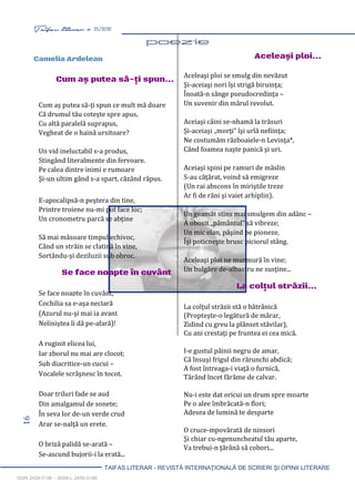 16 Taifas literar nr. 25/2020
TAIFAS LITERAR - REVISTĂ INTERNAŢIONALĂ DE SCRIERI ŞI OPINII LITERARE
ISSN 2458-0198 – ISSN-L 2458-0198
Aceleaşi ploi se smulg din nevăzut
Şi-aceiaşi nori îşi strigă biruinţa;
Înoată-n sânge pseudocredinţa –
Un suvenir din mărul revolut.
Aceiaşi câini se-nhamă la trăsuri
Şi-aceiaşi „morţi” îşi urlă nefiinţa;
Ne costumăm războaiele-n Levinţa*,
Când foamea naşte panică şi uri.
Aceiaşi spini pe ramuri de măslin
S-au căţărat, voind să emigreze
(Un rai abscons în miriştile treze
Ar fi de răni şi vaiet arhiplin).
Un geamăt stins mai smulgem din adânc –
A obosit „pământul” să vibreze;
Un mic elan, păşind pe pioneze,
Îşi poticneşte brusc piciorul stâng.
Aceleaşi ploi ne murmură în vine;
Un bulgăre de-albastru ne susţine...
La colţul străzii...
La colţul străzii stă o bătrânică
(Propteşte-o legătură de mărar,
Zidind cu greu la plânset stăvilar),
Cu ani crestaţi pe fruntea ei cea mică.
I-e gustul pâinii negru de amar,
Că însuşi frigul din rărunchi abdică;
A fost întreaga-i viaţă o furnică,
Târând încet fărâme de calvar.
Nu-i este dat oricui un drum spre moarte
Pe o alee îmbrăcată-n flori;
Adesea de lumină te desparte
O cruce-mpovărată de ninsori
Şi chiar cu-ngenuncheatul tău aparte,
Va trebui-n ţărână să cobori...
Cum aş putea să-ţi spun ce mult mă doare
Că drumul tău coteşte spre apus,
Cu altă paralelă suprapus,
Vegheat de o haină ursitoare?
Un vid ineluctabil s-a produs,
Stingând literalmente din fervoare.
Pe calea dintre inimi e rumoare
Şi-un ultim gând s-a spart, căzând răpus.
E-apocalipsă-n peştera din tine,
Printre troiene nu-mi pot face loc;
Un cronometru parcă se abţine
Să mai măsoare timpul echivoc,
Când un străin se clatină în vine,
Sortându-şi deziluzii sub obroc.
Se face noapte în cuvânt
Se face noapte în cuvânt,
Cochilia sa e-aşa neclară
(Azurul nu-şi mai ia avânt
Neliniştea îi dă pe-afară)!
A ruginit elicea lui,
Iar zborul nu mai are clocot;
Sub diacritice-un cucui –
Vocalele scrâşnesc în tocot.
Doar triluri fade se aud
Din amalgamul de sonete;
În seva lor de-un verde crud
Arar se-nalţă un erete.
O briză palidă se-arată –
Se-ascund bujorii-i la erată...
Camelia Ardelean
Cum aş putea să-ţi spun...
Se face
noapte în cuvânt
Aceleaşi ploi...
La colţul
străzii...
 