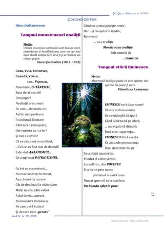 17
Taifas literar nr. 25/2020
anul IV, nr. 25, 2020
ISSN 2458-0198 – ISSN-L 2458-0198
Nicu Doftoreanu
Tangoul monstruasei coaliţii
Motto:
Unirea și unimea națională sunt bunuri mari,
importante și însuflețitoare, care nu cer mai
mult decât voința tare de a fi și a rămâne un
singur popor.
Gheorghe Barițiu (1812- 1893)
Cuza, Vuia, Eminescu,
Coandă, Vlaicu,
sau... Popescu,
Anonimul „CUTĂRESCU”,
Sunt de-ai noștrii!
Din popor!
Neștiuții precursori
Pe care,... de multe ori,
Astăzi unii profesori
Îi scufundă în uitare
Fără nici o remușcare,
Dar rușinea nu-i a lor!
Și nici a elevilor
Că nu știu cam ce-au făcut,
... Cei ce-au fost mai de demult!
E de vină ANARHISMUL...
Ce-a-ngropat PATRIOTISMUL.
Cu tot ce s-a petrecut...
Nu mai cred toți în trecut,
Așa că nu-i de mirare
Cât de des, luați la-ntâmplare,
Mulți nu știu câte valori
A dat lumii,... uneori,
Neamul ăsta Românesc
Pe care uni-l hulesc!
Și de care râde „prostu”
Când nu-și mai găsește rostu’,
Dar... și cu-ajutorul nostru,
Re-nviind
.... ca o tradiție
Monstruasa coaliție
Sub numele de
... tranziție
Tangoul stării Eminescu
Motto:
Materialul biologic poate că este efemer, dar
spiritul lui poate fi etern
Filosoficus Anonymus
EMINESCU nu-i doar nume!
El este o stare-anume
Ce se-ntâmplă să apară
Când iubirea dă pe-afară,
... sau e gata să dispară.
Însă asta-i aparența,...
EMINESCU fiind esența
Ce ascunde permanența
Unei dezvoltări în șir
Ce-a plătit istoriei bir.
Fiindcă el a fost și este.
Luceafărul... din POVESTE!
El a biruit prin nume
părăsind această lume
Numai spre-a fi ce-a mai fost:
Un Român aflat la post!
 