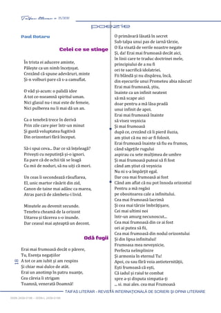 18 Taifas literar nr. 25/2020
TAIFAS LITERAR - REVISTĂ INTERNAŢIONALĂ DE SCRIERI ŞI OPINII LITERARE
ISSN 2458-0198 – ISSN-L 2458-0198
În trista ei aducere aminte,
Pălește ca un nimb încețoșat.
Crezând că spune adevăruri, minte
Și-n volburi pare că s-a camuflat.
O văd și-acum: o palidă idee
A tot ce-nseamnă spiritul uman.
Nici glasul nu-i mai este de femeie,
Nici pulberea nu îi mai dă un an.
Ca o tenebră trece în derivă
Prin zile care pier într-un minut
Și gustă voluptatea fugitivă
Din orizonturi fără început.
Să-i spui ceva... Dar ce să înțeleagă?
Privești cu neputință și-o ignori.
Ea pare că de ochii tăi se leagă
Cu mii de noduri, să nu uiți că mori.
Un ceas îi secondează răsuflarea,
El, unic martor răsărit din zid,
Canon de taine mai adânc ca marea,
Atras parcă de zâmbetu-i livid.
Minutele au devenit secunde.
Tenebra cheamă de la orizont
Uitarea și tăcerea s-o inunde.
Dar ceasul mai așteaptă un decont.
O primăvară lăsată în secret
Sub talpa unui pas de iarnă târzie,
O Ea visată de verile noastre negate
Și, da! Erai mai frumoasă decât aici,
în linii care te traduc doctrinei mele,
principiului de a nu fi
ori te sacrifică idolatriei.
Fii blândă și nu dispărea, încă,
din eșecurile unui Prometeu abia născut!
Erai mai frumoasă, știu,
înainte ca un infinit neatent
să mă scape aici
doar pentru a mă lăsa pradă
unui infinit de apoi.
Erai mai frumoasă înainte
să visez veșnicia
Și mai frumoasă
după ce, crezând că îi pierd iluzia,
am știut că nu mi-ar fi folosit.
Erai frumoasă înainte să fiu eu frumos,
când săgețile rugului
aspirau cu sete mulțimea de umbre
Și mai frumoasă puteai să fi fost
când am știut că veșnicia
Nu ni s-a împărțit egal.
Dar cea mai frumoasă ai fost
Când am aflat că nu pot înnoda orizontul
Pentru a mă regăsi
pe obositoarea cale a infinitului.
Cea mai frumoasă lacrimă
Și cea mai târzie îmbrățișare,
Cei mai ultimi noi
într-un amurg necunoscut...
Cea mai frumoasă din ce ai fost
ori ai putea să fii,
Cea mai frumoasă din nodul orizontului
Și din lipsa infinitului!
Frumoasa mea neveșnicie,
Perfecta neîmplinire
Și armonia în eternul Tu!
Apoi, cu sau fără voia antieternității,
Ești frumoasă că ești,
Că iadul și raiul te combat
spre a-și disputa simpatia-ți
... și, mai ales, cea mai Frumoasă
Paul Rotaru
Celei ce se stinge
Odă fugii
Erai mai frumoasă decât o părere,
Tu, Esența negațiilor
A tot ce am iubit și am respins
Și chiar mai dulce de atât.
Erai un anotimp în patru nuanțe,
Cea căreia îi strigam
Toamnă, venerată Doamnă!
 