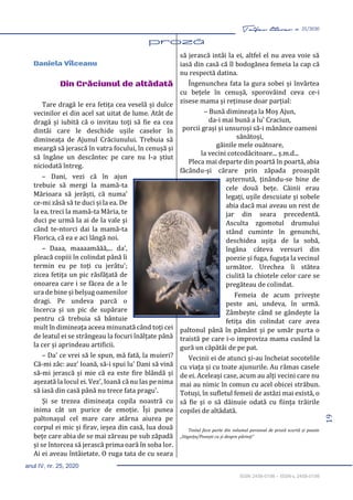 19
Taifas literar nr. 25/2020
anul IV, nr. 25, 2020
ISSN 2458-0198 – ISSN-L 2458-0198
proză 19-32
Daniela Vîlceanu
Din Crăciunul de altădată
Tare dragă le era fetița cea veselă și dulce
vecinilor ei din acel sat uitat de lume. Atât de
dragă și iubită că o invitau toți să fie ea cea
dintâi care le deschide ușile caselor în
dimineața de Ajunul Crăciunului. Trebuia să
meargă să jerască în vatra focului, în cenușă și
să îngâne un descântec pe care nu l-a știut
niciodată întreg.
– Dani, vezi că în ajun
trebuie să mergi la mamă-ta
Mărioara să jerăști, că numa'
ce-mi zâsă să te duci și la ea. De
la ea, treci la mamă-ta Măria, te
duci pe urmă la ai de la vale și
când te-ntorci dai la mamă-ta
Florica, că ea e aci lângă noi.
– Daaa, maaaamăăă,... da',
pleacă copiii în colindat până îi
termin eu pe toți cu jerâtu';
zicea fetița un pic răsfățată de
onoarea care i se făcea de a le
ura de bine și belșug oamenilor
dragi. Pe undeva parcă o
încerca și un pic de supărare
pentru că trebuia să bântuie
mult în dimineața aceea minunată când toți cei
de leatul ei se strângeau la focuri înălțate până
la cer și aprindeau artificii.
– Da' ce vrei să le spun, mă fată, la muieri?
Că-mi zâc: auz’ Ioană, să-i spui lu' Dani să vină
să-mi jerască și mie că ea este fire blândă și
așezată la locul ei. Vez', Ioană că nu las pe nima
să iasă din casă până nu trece fata pragu'.
Și se trezea dimineața copila noastră cu
inima cât un purice de emoție. Își punea
paltonașul cel mare care atârna aiurea pe
corpul ei mic și firav, ieșea din casă, lua două
bețe care abia de se mai zăreau pe sub zăpadă
și se întorcea să jerască prima oară în soba lor.
Ai ei aveau întâietate. O ruga tata de cu seara
să jerască intâi la ei, altfel el nu avea voie să
iasă din casă că îl bodogănea femeia la cap că
nu respectă datina.
Îngenunchea fata la gura sobei și învârtea
cu bețele în cenușă, sporovăind ceva ce-i
zisese mama și reținuse doar parțial:
– Bună dimineața la Moș Ajun,
da-i mai bună a lu' Craciun,
porcii grași și unsuroși să-i mănânce oameni
sănătoși,
găinile mele ouătoare,
la vecini cotcodăcitoare... ș.m.d...
Pleca mai departe din poartă în poartă, abia
făcându-și cărare prin zăpada proaspăt
așternută, ținându-se bine de
cele două bețe. Câinii erau
legați, ușile descuiate și sobele
abia dacă mai aveau un rest de
jar din seara precedentă.
Asculta zgomotul drumului
stând cuminte în genunchi,
deschidea ușița de la sobă,
îngâna câteva versuri din
poezie și fuga, fuguța la vecinul
următor. Urechea îi stătea
ciulită la chiotele celor care se
pregăteau de colindat.
Femeia de acum privește
peste ani, undeva, în urmă.
Zâmbește când se gândește la
fetița din colindat care avea
paltonul până în pământ și pe umăr purta o
traistă pe care i-o improviza mama cusând la
gură un căpătâi de pe pat.
Vecinii ei de atunci și-au încheiat socotelile
cu viața și cu toate ajunurile. Au rămas casele
de ei. Aceleași case, acum au alți vecini care nu
mai au nimic în comun cu acel obicei străbun.
Totuși, în sufletul femeii de astăzi mai există, o
să fie și o să dăinuie odată cu ființa trăirile
copilei de altădată.
Textul face parte din volumul personal de proză scurtă și poezie
„Stignița/Povești cu și despre părinți”
 