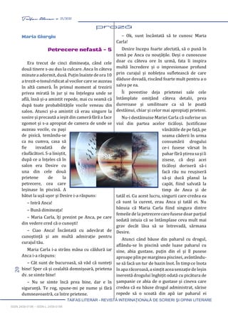 20 Taifas literar nr. 25/2020
TAIFAS LITERAR - REVISTĂ INTERNAŢIONALĂ DE SCRIERI ŞI OPINII LITERARE
ISSN 2458-0198 – ISSN-L 2458-0198
Maria Giurgiu
Petrecere nefastă - 5
Era trecut de cinci dimineața, când cele
două tinere s-au dus la culcare. Anca în câteva
minute a adormit, dusă. Puțin înainte de ora 10
a trezit-o tonul ridicat al vocilor care se auzeau
în altă cameră. În primul moment al trezirii
privea mirată în jur și nu înțelegea unde se
află, însă și-a amintit repede, mai cu seamă că
după toate probabilitățile vocile veneau din
salon. Atunci și-a amintit că erau singure la
sosire și precaută a ieșit din cameră fără a face
zgomot și s-a apropiat de camera de unde se
auzeau vocile, cu pași
de pisică, temându-se
ca nu cumva, casa să
fie invadată de
răufăcători. S-a liniștit,
după ce a înțeles că în
salon era Desire cu
una din cele două
prietene de la
petrecere, cea care
leșinase în piscină. A
bătut la ușă ușor și Desire i-a răspuns:
– Intră Anca!
– Bună dimineața!
– Maria Carla, îți prezint pe Anca, pe care
din vedere cred că o cunoști!
– Ciao Anca! Încântată cu adevărat de
cunoștință și am multă admirație pentru
curajul tău.
Maria Carla i-a strâns mâna cu căldură iar
Anca i-a răspuns:
– Cât sunt de bucuroasă, să văd că sunteți
bine! Sper că și cealaltă domnișoară, prietena
dv. se simte bine!
– Nu se simte încă prea bine, dar e în
siguranță. Te rog, spune-mi pe nume și fără
dumneavoastră, ca între prietene.
– Ok, sunt încântată să te cunosc Maria
Carla!
Desire începu foarte afectată, să o pună în
temă pe Anca cu nouțățile. Deși o cunoscuse
doar cu câteva ore în urmă, fata îi inspira
multă încredere și o impresionase profund
prin curajul și noblețea sufletească de care
dăduse dovadă, riscând foarte mult pentru a o
salva pe ea.
Îi povestise deja prietenei sale cele
întâmplate omițând câteva detalii, prea
dureroase și umilitoare ca să le poată
destăinui, chiar și celor mai apropiați prieteni.
Nu-i destăinuise Mariei Carla că suferise un
viol din partea acelor ticăloși. Justificase
vânătăile de pe față, pe
seama căderii în urma
consumării drogului
ce-i fusese vărsat în
pahar fără știrea sa și îi
zisese, că deși acei
ticăloși doriseră să-i
facă rău nu reușiseră
să-și ducă planul la
capăt, fiind salvată la
timp de Anca și de
tatăl ei. Cu acest lucru, singurii care credea ea
că sunt la curent, erau Anca și tatăl ei. Nu
bănuia că Maria Carla fiind singura dintre
femeile de la petrecere care fusese doar parțial
sedată intuia că se întâmplase ceva mult mai
grav decât lăsa să se întrevadă, sărmana
Desire.
Atunci când băuse din paharul cu drogul,
aflându-se în piscină unde luase paharul cu
sine, abia gustase, puțin din el și îl pusese
aproape plin pe marginea piscinei, avântându-
se să facă un tur de bazin înot. În timp ce înota
în apa răcoroasă, a simțit acea senzație de leșin
inerentă drogului înghițit odată cu picătura de
șampanie ce abia de o gustase și cineva care
credea că ea băuse drogul administrat, sărise
repede să o scoată din apă iar paharul ei
 