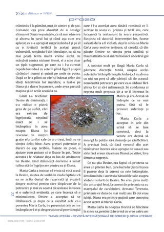 22 Taifas literar nr. 25/2020
TAIFAS LITERAR - REVISTĂ INTERNAŢIONALĂ DE SCRIERI ŞI OPINII LITERARE
ISSN 2458-0198 – ISSN-L 2458-0198
trântindu-l la pământ, mut de uimire și de șoc.
Fernando era prea absorbit de ai smulge
sărmanei Diana veșmintele, ca să mai observe
și altceva în jurul lui și când așa cum era
aplecat, ea s-a apropiat surprinzându-l și pe el
cu o lovitură teribilă în același punct
vulnerabil, scoțându-l din circulație, ca să nu
mai poată tenta multă vreme astfel de
mârșăvii contra niciunei femei, el a scos doar
un țipăt sugrumat, pe care ea i l-a curmat
repede lovindu-l cu sete în plină figură și apoi
cărându-i pumni și șuturi pe unde se putea.
După ce le-a plătit cu vârf și îndesat celor doi
idioți tentativele lor murdare, a luat-o pe
Diana și a dus-o în parcare, unde avea parcată
mașina și de acolo acasă la ea.
Când i-a telefonat
Desire de dimineață, i
s-a ridicat o piatră
grea de pe suflet, căci
era extrem de
îngrijorată, neștiind
exact ce i se
întâmplase în acea
noapte. Diana își
revenise în simțiri
grație eforturilor sale de a o trezi, însă nu se
simțea deloc bine. Avea grețuri puternice și
dureri de cap teribile. Înainte să plece, o
ajutase cum putuse și o lăsase în pat. Toate
acestea i le relatase deja cu lux de amănunte
lui Desire, când dimineață devreme a sunat
tulburată de îngrijorare pentru ea și Diana.
Maria Carla a insistat că vroia să vină acasă
la Desire, să stea de vorbă în ciuda faptului că
ea se arăta destul de rezervată și evazivă
despre motivul pentru care dispăruse de la
petrecere și mai cu seamă că sesizase în vocea
ei o suferință evidentă, pe care încerca să o
minimalizeze. Desire a acceptat să se
întâlnească și după ce a ascultat cele ce-i
povestea Maria Carla, i-a prezentat cele ce i se
întâmplaseră ei și despre ajutorul providențial
care i l-a acordat acea tânără româncă ce îi
servise în seara cu pricina și tatăl său, care
lucraseră la restaurant în seara respectivă.
Susținea că datorită intervenției lor, fusese
salvată de la a fi violată, deși în sinea sa Maria
Carla avea motive serioase, să creadă, că din
păcate Desire se simțea prea umilită și
traumatizată ca să mărturisească adevărul gol
goluț.
A insistat mult pe lângă Maria Carla să
păstreze discreție totală, asupra acelei
nefericite întâmplări explicându-i, că nu dorea
cu nici un preț să afle părinții săi de această
nenorocită petrecere pe care ea o dăduse fără
știrea lor și să-i mâhnească. Se condamna și
regreta mult greșeala de a se fi încrezut în
Marco și era decisă să
îndrepte ce se mai
putea, fără să le
provoce suferințe și
lor.
Maria Carla a
acceptat în cele din
urmă să se lase
convinsă, deși la
venire era decisă să
meargă la poliție să-i denunțe pe răufăcători.
A precizat însă, că dacă vreunul din acei
ticăloși vor încerca să se apropie de casa ei sau
să le facă vreun rău ei sau Dianei pe viitor, îi va
denunța negreșit.
Ce nu știa Desire, era faptul că prietena sa
avea un prieten bun, care lucra în Qestură și ea
îl pusese deja la curent cu cele întâmplate,
destăinuindu-i acestuia bănuielile sale asupra
violului suferit de Desire. Nu erau prea mulți
din anturajul fetei, la curent de prietenia sa cu
mareșalul de carabinieri, Armand Terenzio,
prietenie ce dura de mai mulți ani. Ei doi erau
iubiți. Diana era printre puținii care cunoștea
acest secret al Mariei Carla.
Maria Carla în noaptea trecută se felicitase
în sinea sa, pentru că în urmă cu vreo patru ani
 