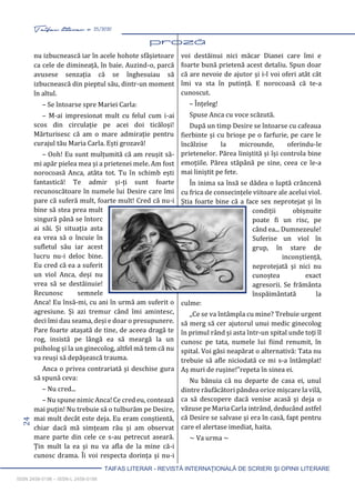 24 Taifas literar nr. 25/2020
TAIFAS LITERAR - REVISTĂ INTERNAŢIONALĂ DE SCRIERI ŞI OPINII LITERARE
ISSN 2458-0198 – ISSN-L 2458-0198
nu izbucnească iar în acele hohote sfâșietoare
ca cele de dimineață, în baie. Auzind-o, parcă
avusese senzația că se înghesuiau să
izbucnească din pieptul său, dintr-un moment
în altul.
– Se întoarse spre Mariei Carla:
– M-ai impresionat mult cu felul cum i-ai
scos din circulație pe acei doi ticăloși!
Mărturisesc că am o mare admirație pentru
curajul tău Maria Carla. Ești grozavă!
– Ooh! Eu sunt mulțumită că am reușit să-
mi apăr pielea mea și a prietenei mele. Am fost
norocoasă Anca, atâta tot. Tu în schimb ești
fantastică! Te admir și-ți sunt foarte
recunoscătoare în numele lui Desire care îmi
pare că suferă mult, foarte mult! Cred că nu-i
bine să stea prea mult
singură până se întorc
ai săi. Și situația asta
ea vrea să o încuie în
sufletul său iar acest
lucru nu-i deloc bine.
Eu cred că ea a suferit
un viol Anca, deși nu
vrea să se destăinuie!
Recunosc semnele
Anca! Eu însă-mi, cu ani în urmă am suferit o
agresiune. Și azi tremur când îmi amintesc,
deci îmi dau seama, deși e doar o presupunere.
Pare foarte atașată de tine, de aceea dragă te
rog, insistă pe lângă ea să meargă la un
psiholog și la un ginecolog, altfel mă tem că nu
va reuși să depășească trauma.
Anca o privea contrariată și deschise gura
să spună ceva:
– Nu cred...
– Nu spune nimic Anca! Ce cred eu, contează
mai puțin! Nu trebuie să o tulburăm pe Desire,
mai mult decât este deja. Eu eram conștientă,
chiar dacă mă simțeam rău și am observat
mare parte din cele ce s-au petrecut aseară.
Țin mult la ea și nu va afla de la mine că-i
cunosc drama. Îi voi respecta dorința și nu-i
voi destăinui nici măcar Dianei care îmi e
foarte bună prietenă acest detaliu. Spun doar
că are nevoie de ajutor și i-l voi oferi atât cât
îmi va sta în putință. E norocoasă că te-a
cunoscut.
– Înțeleg!
Spuse Anca cu voce scăzută.
După un timp Desire se întoarse cu cafeaua
fierbinte și cu brioșe pe o farfurie, pe care le
încălzise la microunde, oferindu-le
prietenelor. Părea liniștită și își controla bine
emoțiile. Părea stăpână pe sine, ceea ce le-a
mai liniștit pe fete.
În inima sa însă se dădea o luptă crâncenă
cu frica de consecințele viitoare ale acelui viol.
Știa foarte bine că a face sex neprotejat și în
condiții obișnuite
poate fi un risc, pe
când ea... Dumnezeule!
Suferise un viol în
grup, în stare de
inconștiență,
neprotejată și nici nu
cunoștea exact
agresorii. Se frământa
înspăimântată la
culme:
,,Ce se va întâmpla cu mine? Trebuie urgent
să merg să cer ajutorul unui medic ginecolog
în primul rând și asta într-un spital unde toți îl
cunosc pe tata, numele lui fiind renumit, în
spital. Voi găsi neapărat o alternativă: Tata nu
trebuie să afle niciodată ce mi s-a întâmplat!
Aș muri de rușine!”repeta în sinea ei.
Nu bănuia că nu departe de casa ei, unul
dintre răufăcători pândea orice mișcare la vilă,
ca să descopere dacă venise acasă și deja o
văzuse pe Maria Carla intrând, deducând astfel
că Desire se salvase și era în casă, fapt pentru
care el alertase imediat, haita.
~ Va urma ~
 