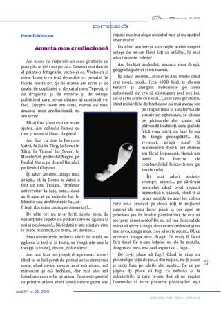 25
Taifas literar nr. 25/2020
anul IV, nr. 25, 2020
ISSN 2458-0198 – ISSN-L 2458-0198
Puiu Răducan
Amanta mea credincioasă
Am ajuns cu viața-ntr-un sens giratoriu cu
gust pătrat și-l caut pe tata. Deseori mai dau de
el printr-o fotografie, veche și ea. Veche ca și
mine. L-am scris însă de multe ori pe tata! De
foarte multe ori. Și de mama am scris și de
dealurile copilăriei și de satul meu Țepești, și
de dragoste, și de moarte și de odioșii
politicieni care ne-au distrus și continuă s-o
facă. Despre toate am scris, numai de tine,
amanta mea credincioasă nu
am scris!
Mi-ai fost și-mi ești de mare
ajutor. Am colindat lumea cu
tine și nu m-ai lăsat... la greu!
Am fost cu tine la Dorna-n
Vatră, la Jiu în Târg, la Secui în
Târg, în Turnul lui Sever, în
Marele Sat, pe Dealul Negru, pe
Dealul Mare, pe dealul Racului,
pe Dealul Clujului...
Îți aduci aminte... draga mea
dragă... că la Dorna-n Vatră a
fost un om, Traian... profesor
universitar la Iași, care... dacă
aș fi apucat pe mâinile lui, în
băncile sau amfiteatrele lui, ar
fi ieșit din mine un super meseriaș?...
De câte ori nu m-ai ferit, iubita mea, de
nesimțitele capete de poduri care se zgâiau la
noi și ne doreau!... Niciodată n-am știut de cine
le place mai mult, de mine, ori de tine...
Stau nesimțitele pe buza sforii de asfalt, se
zgâiesc la toți și la toate, se roagă-ntr-una la
toți (și la toate), de-un „dulce sărut”.
Am mai luat noi țeapă, draga mea... atunci
când te-ai înfășurat de pomul acela nemernic
unde, când m-am descarcerat mă uitam, mă
minunam și mă închiam, dar mai ales mă
întrebam cum o fac și acum: Cum este posibil
ca printre atâtea mari spații dintre pomi sau
copaci mașina alege obiectul mic și nu spațiul
liber mare?
Da când am intrat sub roțile acelei mașini
uriașe de ne-am făcut lați ca asfaltul, îți mai
aduci aminte, iubito!
Am învățat amândoi, amanta mea dragă,
geografia patriei și nu numai.
Îți aduci aminte... atunci în Abu Dhabi când
erai nouă, nouă... (cca 4000 Km), te chema
Ferarri și alergam nebunește pe acea
autostradă de era să distrugem acel sex (ei,
las-o și tu acum cu sexul...), acel sens giratoriu,
când miliardele de broboane nu mai aveau loc
pe trupul meu și sub formă de
șiroaie se-nghesuiau, se călcau
pe picioarele din spate, să
pătrundă în chiloți, care și ei de
frică s-au micit, au luat forma
de tanga proaspătă?... Ei,
vremuri, draga mea! Și
matematică, fizică, ori chimie
am făcut împreună. Număram
banii în funcție de
combustibilul fizico-chimic pe
km de rulaj...
Îți mai aduci aminte,
scumpy, atunci.... pe cărăruia
muntelui când te-ai repezit
bezmetică-n stâncă, când ți-ai
prins mințile cu acel loc colțos
care ne-a aruncat pe două roți în mijlocul
șușelei de urca lacul până la cer apoi se
prăvălea jos în fundul pământului de era să
mergem și noi acolo? De nu mă lua Domnul de
mână să virez stânga, duși eram amândoi și nu
mai avea, draga mea, cine să scrie acum... Of, ce
vremuri, draga mea, dragă! Ce m-aș fi făcut
fără tine! Ce n-am înțeles eu de la matale,
dragostea mea, era acel aspect cu... fuga...
De ce-ți place să fugi? Când te ciup cu
piciorul pe țâța de jos, a din mijloc, nu-ți place
și scoți fum pe nările din spate... De ce pe
șușele îți place să fugi ca nebuna și la
mânăstirile la care te-am dus să ne rugăm
Domnului să ierte păcatele păcătoșilor, ești
 