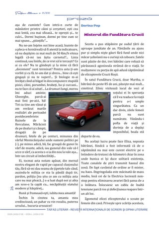 26 Taifas literar nr. 25/2020
TAIFAS LITERAR - REVISTĂ INTERNAŢIONALĂ DE SCRIERI ŞI OPINII LITERARE
ISSN 2458-0198 – ISSN-L 2458-0198
așa de cuminte? Cum intrii-n curte de
mânăstire printre câini și cerșetori, ești cea
mai lentă, cea mai sfioasă... te oprești și... te
culci... Dormi buștean, dormi pe tine cum se
mai spune... „științific”...
Nu ne-am înțeles noi bine acasă, înainte de
a pleca-n hoinăreală să fi atentă la indicatoare,
să nu depășim cu mai mult de 50 Km/h viteza
legală că-mi iau ăștia carnetul?... Linia
continuă, sau liniile, de ce vrei să le tercești? Ce
ai cu ele? Nu te gândești și la mine că fără
„docoment” sunt terminat? Pentru asta ți-am
vorbit și cu fă, te-am dat și drecu... bine că ești
gingașă și nu te superi!... Și biologie m-ai
învățat când ai băgat în descompunere stupidă
pisici, câini, porumbei, brabeți, ba și curcani...
nu te face că ai uitat!... La drumuri lungi, mereu
îmi aduci aminte;
Gheorghe, parcă-ai
mai fost pe-aici, bă!
Tot cu tine am văzut și
am revăzut marile
realizări ale perioadei
postdecembriste:
Ruinele de la
Herculane, Mărăcinii
de pe dealuri și câmpii,
drogații de pe
drumuri, fetele de pe centuri, minunea din
vârful Mestecănișului unde oameni politici pe
(-), pe minus adică, bă, fac groapă de gunoi în
vârf de munte, adică, iau gunoiul din vale să-l
urce-n vârf, ca acesta s-o ia din nou la vale așa...
într-un circuit al imbecilități...
Ei, tocmai asta notam apăsat, din mersul
nostru elegant de rapid pe capacul claxonului
tău, fără să-mi dau seama de țipetele tale când,
auzindu-le miliția ce sta la pândă după tir,
pardon, poliția (nu știu ce am cu miliția asta
care nu mai pleacă...) s-a luat după noi și abia
am scos-o la capăt cu... necăpătuiții statului
modern și hărpăreț...
Bună și frumoasă ești, iubita mea amantă!
Închin în cinstea ta, amanta mea
credincioasă, un pahar cu vin rozaliu, puterea
ursului... bucuria ursoaicei!
Dorina Pop
Misterul din Fundătura Crucii
Seceta a pus stăpânire pe sudul țării de
aproape jumătate de an. Fântânile au ajuns
pur și simplu niște găuri fără fund unde nici
măcar șobolanii nu-s curioși să coboare. Satele
sunt păzite de doi, trei bătrâni care refuză să
părăsească agoniseala strânsă de-o viață. Se
mulțumesc cu porția de apă adusă săptămânal
de elicopterele Crucii Roșii.
În satul Fundătura Crucii, doar Martha, o
bătrână de peste 85 de ani, păzește mai mult...
cimitirul. Zilnic vizitează locul de veci al
soțului ei în speranța
că îl va readuce la viață
pentru a-i umple
singurătatea. Ca un
dar divin, zilele femeii
parcă nu sunt
numărate. Văzându-i
pofta de viață și
dorința de a depăși
imposibilul, boala stă
departe de ea.
Nu același lucru poate face Eliza, nepoata
bătrânei, fiindcă a fost informată că de o
săptămână nu mai este curent electric pe o
întindere de treizeci de kilometri chiar în zona
unde bunica ei își duce solitară existența.
Toate canalele de știri transmit haosul din
zonă. De fapt cuvântul de ordine ar fi mister,
nu haos. Degringolada este măcinată de mass
media, însă cei de la Electrica lucrează non-
stop pentru eliminarea avariei fără șansa de a
o înlătura. Înlocuiesc un cablu de înaltă
tensiune parcă ros și defecțiunea reapare într-
un alt loc.
Zgomotul elicei elicopterului o scoate pe
femeie din casă. Privește spre scărița acestuia,
 