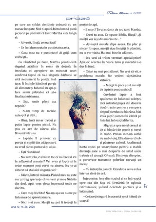 27
Taifas literar nr. 25/2020
anul IV, nr. 25, 2020
ISSN 2458-0198 – ISSN-L 2458-0198
pe care un soldat destoinic coboară cu un
rucsac în spate. Nici n-apucă bietul om să pună
piciorul pe pământ că tanti Martha este lângă
el:
– Ai venit, Iliuță, ce mai faci?
– Ce faci dumneata în pustietatea asta.
– Casa mea nu e pustietate! Ai grijă cum
vorbești...
Cu zâmbetul pe buze, Martha pendulează
degetul arătător în semn de dojană. În
imediata ei apropiere un mieunat scurt
confirmă faptul că nu-i singură. Bărbatul se
uită nedumerit la pisică, însă
tace. Îi întinde bătrânei porția
de alimente și bidonul cu apă și
face semn pilotului că și-a
finalizat misiunea.
– Stai, unde pleci așa
repede?
– N-am timp de taclale,
așteaptă și alții...
– Bine, însă mi-ar trebui și
puțin lapte pentru pisică. Nu
știu ce are de câteva zile.
Miaună întruna.
– Laptele îl primesc cu
porția și copiii din adăposturi,
nu cred că voi putea să-ți aduc.
– Ești răutăcios!
– Nu sunt rău, ci realist. De ce nu vrei să vii
în adăpostul armatei? Vei avea și lapte și în
orice moment poți vorbi cu cineva. Nu te-ai
săturat să stai aici singură cuc?
– Băiete, întreci măsura. Pisicul meu nu este
cuc și trag speranțe că va veni și moș Nichita
din deal. Apoi vom pleca împreună unde ne
duci tu.
– Care moș Nichita? Nu am așa un nume pe
lista mea de aprovizionare.
– Nici n-ai cum. Morții nu pot fi trecuți la
porție de apă.
– E mort? Te-ai scrântit de tot, tanti Martha.
– Crezi tu asta. Ce spune Biblia, Iliuță? „Și
morții vor ieși din morminte... ”
– Așteaptă matale clipa aceea. Eu plec și
sincer îți spun, morții stau liniștiți în pământ,
nu te vor vizita. Hai mai bine în adăpost.
– Nu vezi că trăim vremuri apocaliptice?
Apă ioc, seceta-i în floare. Amu și curentul s-o
dus la fund.
– Chiar nu mai pot zăbovi. Nu vrei să vii, e
problema matale. Ne vedem săptămâna
viitoare.
– Mergi în pace și să nu uiți
de laptele pentru pisică!
Cuvântul lapte a fost
spulberat de balansul scăriței,
căci soldatul pășea din două în
două trepte pentru a recupera
timpul pierdut cu bătrâna. Mai
avea șapte oameni în vârstă pe
lista lui, în locații diferite.
Migrația spre nord crează zi
de zi blocări de șosele și nervi
în trafic. Prinsă într-un astfel
de ambuteiaj, Eliza încearcă să-
și păstreze calmul. Analizează
harta zonei pe smartphone pentru a stabili
distanța care o mai desparte de satul unde
trebuie să ajungă. Oftează. Dintr-un elicopter,
o portavoce transmite șoferilor nervoși un
mesaj:
– Nu intrați în panică! Circulația se va relua
într-un sfert de oră.
Înțepenise. Iese din mașină și se îndreaptă
spre cea din fața ei. Urmărită în oglinda
retrovizoare, șoferul deschide portiera și o
întâmpină:
– Ce faceți singură în această zonă bătută de
soartă?
 