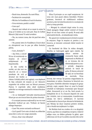 28 Taifas literar nr. 25/2020
TAIFAS LITERAR - REVISTĂ INTERNAŢIONALĂ DE SCRIERI ŞI OPINII LITERARE
ISSN 2458-0198 – ISSN-L 2458-0198
– Bună ziua, domnule. Eu sunt Eliza.
– Încântat de cunoștință.
– Mă duc în Fundătura Crucii la bunica.
– Grea misiune, podul a cedat!
– Cum așa?
– Bunicii mei refuză să se mute la mine în
oraș și îi vizitez și eu cum pot. Stau în Colbul
Răsucit. Știți zona? E satul următor.
– Nu, nu cunosc zona, dar de pod îmi aduc
aminte.
– Nu puteți intra în Fundătura Crucii doar
cu elicopterul sau la pas pe albia fostului
pârâu.
– Cum „fostului”?
– Așa bine, a secat!
Să nu vă aventurați cu
mașina că zona-i
mlăștinoasă și vă
împotmoliți.
Și din vorbă în
vorbă, cei doi nici nu
observă că a trecut
jumătate de oră și
drumul tot închis a
rămas. Ceilalți șoferi, mai agitați, s-au deplasat
în fața coloanei de mașini și cer lămuriri
organelor de ordine care au blocat șoseaua.
Panica îi cuprinde abia când mulțimea
șoferilor se retrage nominal la volanul fiecărei
mașini.
– Ce se întâmplă? întreabă interlocutorul
Elizei pe un om trecut bine de prima tinerețe.
– S-a surpat șoseaua națională și nu vor mai
deschide traficul pe aici. Trebuie să facem
stânga-împrejur.
– Cum? Nu avem variantă ocolitoare!
– Cui îi pasă? Cert este că dacă nu eliberăm
zona într-o oră, vor curge amenzile.
– Drace, chiar vine sfârșitul!
Eliza îl privește ca un copil neajutorat. Ar
vrea să-i mai pună câteva întrebări. Printre
grimase, încearcă să stabilească ordinea
acestora, dar tot interlocutorul ei o scutește de
efort și timp pierdut.
– Mergeți în coloană după mine în oraș.
Când ajungem lângă sediul central al Crucii
Roșii vă voi face semn să opriți. N-aveți altă
alternativă decât... să abandonați vizita.
Nu apucă să-i mulțumească că totul se pune
în mișcare. Fuge la mașina ei, pentru a nu
încurca, și mecanic urmează sfatul noului ei
camarad.
Cu buchetul de liliac în mâna dreaptă,
Martha se îndreaptă agale spre cimitir. Își
aduce aminte de
vremurile bune când,
împreună cu Nichita al
ei, se trezeau dis de
dimineață pentru a nu-
i prinde dogoarea
amiezii în lanul de
grâu. El ducea ulciorul
de apă, iar ea boceluța
cu merinde. Erau
fericiți, dar retrași. Își purtau singurătatea în
demnitate și iubire. Duminica la biserică era
mai greu. Familiile sătenilor mergeau în grup:
părinți, copii, nepoți. Doar ei, unul la brațul
celuilalt se îndreptau resemnați spre lăcașul
sfânt. Avuseseră și ei un fiu, însă școala l-a
îndepărtat de ei. S-a însurat departe de casă
dar vizitele, rare și neanunțate, transformau
căsuța lor într-o sărbătoare. O lacrimă
nechemată se încurcă pe obrazul ei brăzdat de
ani. Neluțu își duce veșnicia printre străini,
căci o boală necruțătoare l-a răpit.
De Nichita însă nu credea că o va despărți
cineva, așa bine se completau reciproc. Când el
adăpa vaca, ea dădea grăunțe la găini, apoi
zăboveau ore în șir la umbra nucului din curte
 