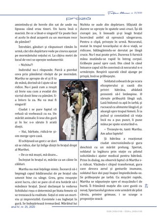 29
Taifas literar nr. 25/2020
anul IV, nr. 25, 2020
ISSN 2458-0198 – ISSN-L 2458-0198
amintindu-și de horele din sat de unde nu
lipseau când erau tineri. Un lucru însă o
macină. De ce a lăsat-o singură? Ce poate face
el acolo în deal acoperit cu un mormam rece
de pământ?
Întrebări, gânduri și răspunsuri rămân în
urmă, căci din depărtare vede pe cineva așezat
pe mormântului soțului ei. La câțiva metri de
locul de veci se oprește nedumerită:
– Nichita?!
Individul nu-i răspunde. Parcă a pierdut
ceva prin pământul răvășit de pe mormânt.
Martha se apropie de el și îl ia
de mână, dorind să-l ajute să se
ridice. Nu-i pasă cum a reușit
să învie sau cum a evadat din
sicriul dosit bine cu pământ. S-
a întors la ea. Nu va mai fi
singură!
Ciudat i se pare faptul că
refuză să vorbească cu ea. Un
mârâit animalic îi iese din gură
și în loc s-o sărute îi arată
dinții.
– Hai, bărbate, ridică-te și-
om merge spre casă.
El schițează un gest c-ar dori
să se ridice, dar își înfige dinții în brațul drept
al Marthei.
– De ce mă muști, mă doare...
Încleștat în brațul ei, mârâie ca un câine în
călduri.
Martha nu mai înțelege nimic. Încearcă să-i
împingă capul bădăranului de pe brațul său
umezit bine cu sânge. Greu, greu reușește
acest lucru, căci se pare că el era hotărât să-i
mănânce brațul. Șocul declanșat la vederea
lichidului roșu o determină pe biata femeie să
se trezească la realitate. Soțul ei este un mort-
viu și imprevizibil. Cuvintele i-au înghețat în
gură. Se îndepărtează tremurând. Mârâitul lui
Nichita se aude din depărtare. Sfâșiată de
durere se oprește în spatele unei cruci. Își dă
ciorapii jos, îi înnoadă și-și leagă brațul
încercând astfel să oprească sângerarea.
Pentru o clipă, privește în urmă. Necuratul,
mutat în trupul tovarășului ei de-o viață, se
ridicase, bălăngănindu-se derutat pe lângă
cruce. Nu-l mai poate privi. Durerea îi furnică
mâna mutându-se rapid în întreg corpul.
Grăbește pasul spre casă. Din când în când
întoarce capul să fie convinsă că necuratul n-o
urmărește. Respiră ușurată când ajunge pe
prispă, însă se prăbușește.
Soldatul coboară de pe scara
elicopterului și caută din
priviri bătrâna, altădată
prezentă să-l întâmpine. O
zărește prăbușită lângă ușă.
Lasă bidonul cu apă în iarbă, și
rucsacul cu alimente lângă el, și
aleargă spre trupul femeii. Îi ia
pulsul și constatând că viața
încă nu a pus punct, îi pune
mâna pe spate scuturând-o.
– Trezește-te, tanti Martha.
Am adus laptele!
Și bătrâna a reacționat
ciudat sincronizându-și gura
deschisă cu un mârâit prelung. Speriat,
soldatul ia legătura prin stație cu pilotul
solicitându-i ajutor medical pentru bătrână.
Prins în dialog, nu observă faptul că Martha s-
a ridicat. Văzându-i chipul transformat, gura
care devora aerul și gesturile inumane,
soldatul face doi pași înapoi împiedicându-se.
Se prăbușește pe iarbă. Cu mișcări rapide,
Martha se năpustește spre el mușcându-l de
burtă. Îi frământă mațele din care gustă cu
nesaț. Spectacolul grotesc este urmărit de pilot
căruia, printre grimase, i se scurge o
propoziție seacă:
 