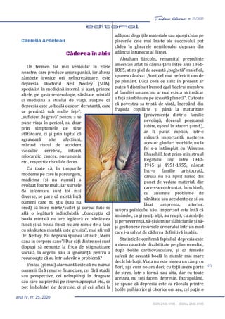 3
Taifas literar nr. 25/2020
anul IV, nr. 25, 2020
ISSN 2458-0198 – ISSN-L 2458-0198
editorial 3-4
Camelia Ardelean
Căderea în abis
Un termen tot mai vehiculat în zilele
noastre, care produce unora panică, iar altora
zâmbete ironice ori neîncrezătoare, este
depresia. Doctorul Neil Nedley (SUA),
specialist în medicină internă şi axat, printre
altele, pe gastroenterologie, sănătate mintală
şi medicină a stilului de viaţă, susţine că
depresia este „o boală deseori derutantă, care
se prezintă sub multe feţe”,
„suficient de gravă” pentru a ne
pune viaţa în pericol, nu doar
prin simptomele de sine
stătătoare, ci şi prin faptul că
agravează alte afecţiuni,
mărind riscul de accident
vascular cerebral, infarct
miocardic, cancer, pneumonie
etc., respectiv riscul de deces.
Cu toate că, în timpurile
moderne pe care le parcurgem,
medicina (şi nu numai) a
evoluat foarte mult, iar sursele
de informare sunt tot mai
diverse, se pare că există încă
oameni care nu ştiu (sau nu
cred) că între minte/suflet şi corpul fizic se
află o legătură indisolubilă. „Concepţia că
boala mintală nu are legătură cu sănătatea
fizică şi că boala fizică nu are nimic de-a face
cu sănătatea mintală este greşită”, mai afirmă
Dr. Nedley. Nu degeaba spunea latinul: „Mens
sana in corpore sano”! Dar câţi dintre noi sunt
dispuşi să renunţe la frica de stigmatizare
socială, la orgoliu sau la ignoranţă, pentru a
recunoaşte că au într-adevăr o problemă?
Vestea (şi mai) alarmantă este că nu numai
oamenii fără resurse financiare, cei fără studii
sau perspective, cei neîmpliniţi în dragoste
sau care au pierdut pe cineva apropiat etc., se
pot îmbolnăvi de depresie, ci şi cei aflaţi la
adăpost de grijile materiale sau ajunşi chiar pe
piscurile cele mai înalte ale succesului pot
cădea în ghearele nemilosului duşman din
adâncul întunecat al fiinţei.
Abraham Lincoln, renumitul preşedinte
american aflat la cârma ţării între anii 1861-
1865, atins şi el de această „baghetă” malefică,
spunea cândva: „Sunt cel mai nefericit om de
pe pământ. Dacă ceea ce simt în prezent ar
putea fi distribuit în mod egal fiecărui membru
al familiei umane, nu ar mai exista nici măcar
o faţă zâmbitoare pe această planetă”. Cu toate
că povestea sa tristă de viaţă, începând din
frageda copilărie şi până la maturitate
(provenienţa dintr-o familie
nevoiaşă, decesul persoanei
iubite, eşecul în afaceri şamd.),
ar fi putut explica, într-o
măsură importantă, naşterea
acestor gânduri morbide, nu la
fel s-a întâmplat cu Winston
Churchill, fost prim-ministru al
Regatului Unit între 1940-
1945 şi 1951-1955, născut
într-o familie aristocrată,
căruia nu i-a lipsit nimic din
punct de vedere material, dar
care s-a confruntat, în schimb,
cu anumite probleme de
sănătate sau accidente ce şi-au
lăsat amprenta, ulterior,
asupra psihicului său. Important este însă că
amândoi, ca şi mulţi alţii, au reuşit, cu ambiţie
şi perseverenţă, să-şi domine slăbiciunile şi să-
şi gestioneze resursele creierului într-un mod
care i-a salvat de căderea definitivă în abis.
Statisticile confirmă faptul că depresia este
a doua cauză de dizabilitate pe plan mondial,
după bolile cardiovasculare, şi că femeile
suferă de această boală în număr mai mare
decât bărbaţii. Viaţa nu este mereu un câmp cu
flori, aşa cum ne-am dori; cu toţii avem parte
de stres, într-o formă sau alta, dar cu toate
acestea, nu toţi facem depresie. Extrapolând,
se spune că depresia este ca răceala printre
bolile psihiatrice şi că orice om are, cel puţin o
 