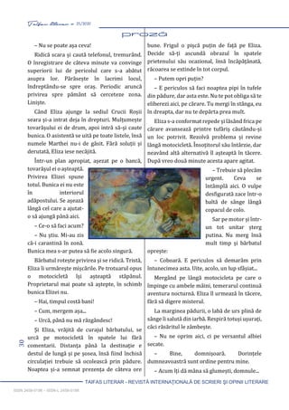 30 Taifas literar nr. 25/2020
TAIFAS LITERAR - REVISTĂ INTERNAŢIONALĂ DE SCRIERI ŞI OPINII LITERARE
ISSN 2458-0198 – ISSN-L 2458-0198
– Nu se poate așa ceva!
Ridică scara și caută telefonul, tremurând.
O înregistrare de câteva minute va convinge
superiorii lui de pericolul care s-a abătut
asupra lor. Părăsește în lacrimi locul,
îndreptându-se spre oraș. Periodic aruncă
privirea spre pământ să cerceteze zona.
Liniște.
Când Eliza ajunge la sediul Crucii Roșii
seara și-a intrat deja în drepturi. Mulțumește
tovarășului ei de drum, apoi intră să-și caute
bunica. O asistentă se uită pe toate listele, însă
numele Marthei nu-i de găsit. Fără soluții și
derutată, Eliza iese necăjită.
Într-un plan apropiat, așezat pe o bancă,
tovarășul ei o așteaptă.
Privirea Elizei spune
totul. Bunica ei nu este
în interiorul
adăpostului. Se așează
lângă cel care a ajutat-
o să ajungă până aici.
– Ce-o să faci acum?
– Nu știu. Mi-au zis
că-i carantină în zonă.
Bunica mea s-ar putea să fie acolo singură.
Bărbatul rotește privirea și se ridică. Tristă,
Eliza îi urmărește mișcările. Pe trotuarul opus
o motocicletă își așteaptă stăpânul.
Proprietarul mai poate să aștepte, în schimb
bunica Elizei nu.
– Hai, timpul costă bani!
– Cum, mergem așa...
– Urcă, până nu mă răzgândesc!
Și Eliza, vrăjită de curajul bărbatului, se
urcă pe motocicletă în spatele lui fără
comentarii. Distanța până la destinație e
destul de lungă și pe șosea, însă fiind închisă
circulației trebuie să ocolească prin pădure.
Noaptea și-a semnat prezența de câteva ore
bune. Frigul o pișcă puțin de față pe Eliza.
Decide să-ți ascundă obrazul în spatele
prietenului său ocazional, însă încăpățânată,
răcoarea se extinde în tot corpul.
– Putem opri puțin?
– E periculos să faci noaptea pipi în tufele
din pădure, dar asta este. Nu te pot obliga să te
eliberezi aici, pe cărare. Tu mergi în stânga, eu
în dreapta, dar nu te depărta prea mult.
Eliza s-a conformat repede și lăsând frica pe
cărare avansează printre tufăriș căutându-și
un loc potrivit. Rezolvă problema și revine
lângă motocicletă. Însoțitorul său întârzie, dar
neavând altă alternativă îl așteaptă în tăcere.
După vreo două minute acesta apare agitat.
– Trebuie să plecăm
urgent. Ceva se
întâmplă aici. O vulpe
desfigurată zace într-o
baltă de sânge lângă
copacul de colo.
Sar pe motor și într-
un tot unitar șterg
putina. Nu merg însă
mult timp și bărbatul
oprește:
– Coboară. E periculos să demarăm prin
întunecimea asta. Uite, acolo, un lup sfâșiat...
Mergând pe lângă motocicleta pe care o
împinge cu ambele mâini, temerarul continuă
aventura nocturnă. Eliza îl urmează în tăcere,
fără să digere misterul.
La marginea pădurii, o labă de urs plină de
sânge îi salută din iarbă. Respiră totuși ușurați,
căci răsăritul le zâmbește.
– Nu ne oprim aici, ci pe versantul albiei
secate.
– Bine, domnișoară. Dorințele
dumneavoastră sunt ordine pentru mine.
– Acum îți dă mâna să glumești, domnule...
 