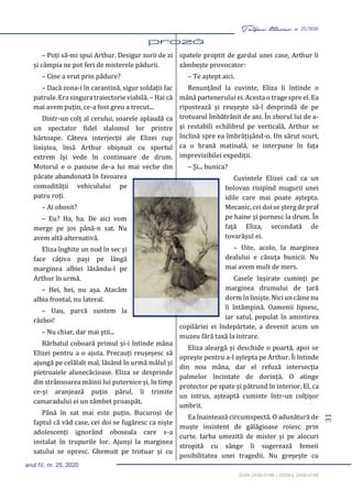 31
Taifas literar nr. 25/2020
anul IV, nr. 25, 2020
ISSN 2458-0198 – ISSN-L 2458-0198
– Poți să-mi spui Arthur. Desigur zorii de zi
și câmpia ne pot feri de misterele pădurii.
– Cine a vrut prin pădure?
– Dacă zona-i în carantină, sigur soldații fac
patrule. Era singura traiectorie viabilă. – Hai că
mai avem puțin, ce-a fost greu a trecut...
Dintr-un colț al cerului, soarele aplaudă ca
un spectator fidel slalomul lor printre
hârtoape. Câteva interjecții ale Elizei rup
liniștea, însă Arthur obișnuit cu sportul
extrem își vede în continuare de drum.
Motorul e o pasiune de-a lui mai veche din
păcate abandonată în favoarea
comodității vehiculului pe
patru roți.
– Ai obosit?
– Eu? Ha, ha. De aici vom
merge pe jos până-n sat. Nu
avem altă alternativă.
Eliza înghite un nod în sec și
face câțiva pași pe lângă
marginea albiei lăsându-l pe
Arthur în urmă.
– Hei, hei, nu așa. Atacăm
albia frontal, nu lateral.
– Uau, parcă suntem la
război!
– Nu chiar, dar mai știi...
Bărbatul coboară primul și-i întinde mâna
Elizei pentru a o ajuta. Precauți reușeșesc să
ajungă pe celălalt mal, lăsând în urmă mâlul și
pietroaiele alunecăcioase. Eliza se desprinde
din strânsoarea mâinii lui puternice și, în timp
ce-și aranjează puțin părul, îi trimite
camaradului ei un zâmbet proaspăt.
Până în sat mai este puțin. Bucuroși de
faptul că văd case, cei doi se fugăresc ca niște
adolescenți ignorând oboseala care s-a
instalat în trupurile lor. Ajunși la marginea
satului se opresc. Ghemuit pe trotuar și cu
spatele proptit de gardul unei case, Arthur îi
zâmbește provocator:
– Te aștept aici.
Renunțând la cuvinte, Eliza îi întinde o
mână partenerului ei. Acesta o trage spre el. Ea
ripostează și reușește să-l desprindă de pe
trotuarul îmbătrânit de ani. În zborul lui de a-
și restabili echilibrul pe verticală, Arthur se
înclină spre ea îmbrățișând-o. Un sărut scurt,
ca o hrană matinală, se interpune în fața
imprevizibilei expediții.
– Și... bunica?
Cuvintele Elizei cad ca un
bolovan risipind mugurii unei
idile care mai poate aștepta.
Mecanic, cei doi se șterg de praf
pe haine și pornesc la drum. În
față Eliza, secondată de
tovarășul ei.
– Uite, acolo, la marginea
dealului e căsuța bunicii. Nu
mai avem mult de mers.
Casele înșirate cuminți pe
marginea drumului de țară
dorm în liniște. Nici un câine nu
îi întâmpină. Oamenii lipsesc,
iar satul, populat în amintirea
copilăriei ei îndepărtate, a devenit acum un
muzeu fără taxă la intrare.
Eliza aleargă și deschide o poartă, apoi se
oprește pentru a-l aștepta pe Arthur. Îi întinde
din nou mâna, dar el refuză intersecția
palmelor încintate de dorință. O atinge
protector pe spate și pătrund în interior. El, ca
un intrus, așteaptă cuminte într-un colțișor
umbrit.
Ea înaintează circumspectă. O adunătură de
muște insistent de gălăgioase roiesc prin
curte. Iarba umezită de mister și pe alocuri
stropită cu sânge îi sugerează femeii
posibilitatea unei tragedii. Nu greșește cu
 