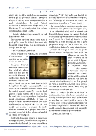 32 Taifas literar nr. 25/2020
TAIFAS LITERAR - REVISTĂ INTERNAŢIONALĂ DE SCRIERI ŞI OPINII LITERARE
ISSN 2458-0198 – ISSN-L 2458-0198
nimic, căci la câțiva pași de ea un cadavru
răvășit și cu pântecul deschis întregește
enigma. Scoate un sunet scurt și duce mâna la
gură, retrăgându-se doi pași. Vigilent
însoțitorul ei intră în scena morții brusc, dar
bărbătește. O cuprinde de mijloc și o conduce
spre băncuța de lângă poartă.
– Stai aici până cercetez eu casa. Se pare că
bunica ta nu-i aici.
Într-adevăr bărbatul intuise bine. Casa e
goală și fără urme de violență. Iese rapid să-i
transmită știrea Elizei, însă nemaivăzând-o
aleargă trântind ușa.
– Arthur, sunt aici, cu bunica.
Multe a văzut el la viața lui, dar o bătrână
strâmbându-se și
mârâind ca un câine
ciobănesc încă nu.
Imaginea brațului
rănit legat cu ciorapi și
fața plină de sânge
uscat n-o mai pun la
socoteală. Gândesc că
sunt urmele lăsate de
bătălia cu intrusul din
curte. Totuși ceva nu se leagă. Bunica ieșise
învingătoare în lupta cu presupusul hoț, dar
cine și de ce i-a sfârtecat pântecul omului. Eliza
încearcă să comunice cu ea. Nu reușește. După
gesturi se pare că încă este în stare de șoc.
Încearcă să o mângăie pe obraz, dar bătrâna
ridică sonorizarea mârâitului și vrea s-o
muște. Bărbatul se interpune între cele două
imobilizând-o pe bunică. Nervos, nici n-a
simțit cum aceasta l-a mușcat de umăr.
Folosind cureaua de la proprii pantaloni și
ajutat de ortaca lui, Arthur o leagă pe bătrână
de cel mai apropiat pom.
Încărcată de durere, Eliza își ia capul între
mâini și se apleacă, întorcându-se cu spatele la
cea care i-a fost bunică. Nu poate s-o vadă așa
bezmetică. Printre lacrimile care tind să se
ascundă, întrebările ar da întâietate soluțiilor,
însă neputința se amestecă cu teama de
necunoscut încurcând-o. Privește în gol.
Pe coama dealului un schelet zdrențuros se
forțează să se deplaseze. Nu vede prea bine,
căci ochii lipsiți de viață parcă ar vrea să iasă
din orbită, dar se tem de gura veșnic deschisă
încadrată de niște dinți asemănători cu ai unui
lup. E urmat de o iluzie de femeie cu fața
desfigurată și plină de sânge, cu bale la gura
gălăgioasă. Lângă ei, un strâmbăcios face
echilibristică, căci conformația lui rahitică nu-
i permite să meargă normal. Nu se poate
depista unde-i desfigurarea mai mare, pe
obraz sau pe corp. Un
altul se târăște ca un
șarpe, căci îi lipsesc
picioarele, dar asta nu-
l împiedică să-și
sincronizeze
deformarea corpului
scheletic cu urletul.
Alții și alții li se alătură
formând un cârd de
ciudați cu fețele diforme și corpul doar piele și
os. Parcă-și numără pașii, însă nu se opresc.
Încearcă să coboare dealul. Sunt mulți și
înaintează în turmă spre sat.
Eliza îi zărește și câteva secunde îi
analizează. Are impresia că sunt morți, însă nu
înțelege cum reușesc să se miște. Și chipurile
lor mutilate nu inspiră milă ci teroare. În
creierul Elizei persistă un tulburător zgomot și
un mesaj ca o palmă dură și nemeritată. Bunica
legată nu poate fi periculoasă, însă animalele
ăștia umane urlând ca niște monștri da.
– Arthur, am încurcat-o!
 