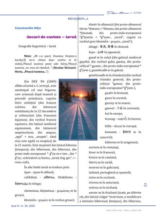 33
Taifas literar nr. 25/2020
anul IV, nr. 25, 2020
ISSN 2458-0198 – ISSN-L 2458-0198
eseu 33-40
Constantin Niţu
Jocuri de cuvinte – iarnă
Geografie lingvistică – Iarnă
Moto: „Mi s-a spart, Doamne, liniștea-n
bucăți/Și mi-a rămas doar umbra ei în
mână,/Pleacă toamna peste alte hărți,/Pleacă
toamna, nu vrea să rămână...” (Nicolae Nicioară-
Horia, „Pleacă toamna...”)
Din DEX '09 (2009)
aflăm că iarnă s. f., ierni pl., este
anotimpul cel mai friguros,
care urmează după toamnă și
precedă primăvara, cuprins
între solstițiul (din francez
solstice, din latinescul
solstitium) de la 22 decembrie
și echinocțiul (din francezul
équinoxe, din vechiul francez
equinoce, din latinul medieval
equinoxium, din latinescul
aequinoctium, din aequus,
„egal” + nox, „noapte”, când
ziua este egală cu noaptea) de
la 21 martie. Este moștenit din latinul hiberna
[tempora], din hībernum, din hībernus, din
proto-indo-europeanul * ǵʰey-m-r-ino-, din *
ǵʰey-, echivalent cu hiems, „iarnă, frig, ger”, + -
rnus, sufix.
În alte limbi iarnă se traduce prin:
āʒən - аʒын în abhază;
calikālaṃ - చలికాలం, śītakālamu -
శీతకాలము în telugu;
cheimónas, khjimónas - χειμώνας m în
greacă,
kheimṓn - χειμών m în vechea greacă;
dimër în albaneză (din proto-albanezul
târziu *dimənə < *ðimənə, din proto-albanezul
*j́īmanʉh, din proto-indo-europeanul
*ǵʰéymōn < *ǵʰeym-, „iarnă”; cognat cu
vechiul grec kheimṓn - χειμών, „iarnă”);
dōngjì - 冬天, 冬季 în chineză;
fuyu - ふゆ în japoneză;
gaeaf m în velșă (din galezul medieval
gayaful, din vechiul galez gaema, din proto-
celticul * gyamo-, din proto-indo-europeanul *
ǵʰyem-), geamhradh m în galeză,
geimhreadh m în irlandeză (din vechiul
irlandez gemred, din proto-
celticul *gamur, din proto-
indo-europeanul *ǵʰyem-),
goañv în bretonă,
gwav în cornish,
geurey m în manxi;
gyeoul - 겨울 în coreeană;
hai în navajo;
hcaung: - ဆ ောင်း în burma;
hĕlle - хĕлле în ciuvașă;
hemanta - हेमन्त m în
sanscrită;
hibierno m în aragoneză,
enviern m în romanșă,
hiver m în franceză,
hivern m în catalană,
ibérru m în sardă,
inverno m în galiciană,
italiană, portugheză și spaniolă,
ivèrn m în occitană,
iviernu m în asturiană,
nvèrnu m în siciliană,
unvier m în friuliană (toate, pe diferite
căi, din latinul vulgar *invernum, o modificare
a latinului hībernum (tempus), din hībernus,
 