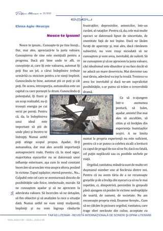 36 Taifas literar nr. 25/2020
TAIFAS LITERAR - REVISTĂ INTERNAŢIONALĂ DE SCRIERI ŞI OPINII LITERARE
ISSN 2458-0198 – ISSN-L 2458-0198
Elena Agiu-Neacșu
Nosce te ipsum!
Nosce te ipsum... Cunoaşte-te pe tine însuţi...
Dar, mai ales, apreciază-te la justa valoare.
Cunoaşterea de sine este esenţială pentru a
progresa. Dacă ştii bine unde te afli, ce
cunoştinţe ai, care îţi este valoarea, automat îţi
poţi fixa un ţel, a cărui îndeplinire trebuie
urmărită cu stoicism pentru a te simţi împlinit.
Cunoscându-te bine, automat ştii ce poţi şi cât
poţi. De aceea, introspecţia, autoanaliza este un
capital cu care porneşti la drum. Cunoscându-ţi
potenţialul, îţi fixezi şi
un scop realizabil, nu-ţi
iroseşti energia pe cai
verzi pe pereţi. Pentru
că, da, la îndeplinirea
unui ideal este
important să ştii de
unde pleci şi încotro te
îndrepţi. Numai astfel
poţi atinge scopul propus. Aşadar, fă-ţi
autoanaliza, dar mai ales acordă importanţă
autoaprecierii reale. Pentru că, în mod sigur,
majoritatea eşecurilor nu se datorează unor
influenţe exterioare, aşa cum în mod constant
încercămsă aruncăm vina asupra altora,pozând
în victime. Ţapul ispăşitor, eternă poveste... Nu...
Culpabil este cel care se aventurează dincolo de
posibilităţile sale fizice, intelectuale, morale. Să
ne cunoaştem aşadar şi să ne apreciem la
adevărata valoare. Să încercăm să ne detaşăm,
să fim obiectivi şi să analizăm la rece o situaţie
dată. Numai astfel ne vom simţi mulţumiţi,
împliniţi şi nu vom îngroşa rândurile
frustraţilor, depresivilor, astenicilor, într-un
cuvânt, al rataţilor. Pentru că, da, cele mai multe
eşecuri se datorează lipsei de sinceritate, de
onestitate faţă de noi înşine. Dacă ne lăsăm
furaţi de aparenţe şi, mai ales, dacă rămânem
subiectivi, nu vom reuşi niciodată să ne
cunoaştem şi vom avea, inevitabil, de suferit. Să
ne cunoaştem şi să ne apreciem la justa valoare,
căci idealismul este dăunător şi nu face decât să
ne aducă un mare deserviciu. Mai devreme sau
mai târziu, adevărul va ieşi la iveală. Trezirea va
avea loc inevitabil şi dacă ne-am supralicitat
posibilităţile, s-ar putea să trăim o ireversibilă
dramă.
Ca să n-ajungem
într-o asemenea
postură, să luăm,
aşadar,aminte!Darmai
ales să ascultăm, să
citim şi să învăţăm din
experienţa înaintaşilor
noştri. A ne limita
numai la propria experienţă nu este suficient,
pentru că s-ar putea ca celebra zicală a loviturii
cucapuldepraguldesussăne fie,dacă nu fatală,
cel puţin neplăcută sau cu posibile sechele pe
viaţă.
Orgoliul,vanitatea,mândriasuntdemulteori
duşmanul number one al fiecăruia dintre noi.
Pentru că nu avem tăria de a ne recunoaşte
greşelile şi de a învăţa din eşecuri ca să nu le mai
repetăm, ci, dimpotrivă, persistăm în greşeală
până ajungem să pozăm în victime nedreptăţite
de soartă, de oameni, de societate. Nu am
recunoaşte propria vină, Doamne fereşte... Cum
să ne călcăm în picioare orgoliul, vanitatea, care
trage sfori nevăzute din culise, acceptate cu
 