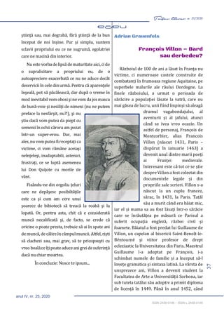 37
Taifas literar nr. 25/2020
anul IV, nr. 25, 2020
ISSN 2458-0198 – ISSN-L 2458-0198
ştiinţă sau, mai degrabă, fără ştiinţă de la bun
început de noi înşine. Pur şi simplu, suntem
sclavii propriului eu ce ne sugrumă, egolatriei
care ne macină din interior.
Nueste vorba delipsă de maturitate aici,cide
o supralicitare a propriului eu, de o
autoapreciere exacerbată ce nu ne aduce decât
deservicii în cele din urmă. Pentru că aparenţele
înşeală, pot să păcălească, dar după o vreme în
modinevitabil vomobosişine vomda josmasca
de bună-voie şi nesiliţi de nimeni (nu ne putem
preface la nesfârşit, nu?!), şi nu
ştiu dacă vom putea da piept cu
semenii în ochii cărora am pozat
într-un super-erou. Dar, mai
ales,nu vomputea fireceptaţi ca
victime, ci vom rămâne aceiaşi
neînţeleşi, inadaptabili, astenici,
frustraţi, ce se luptă asemenea
lui Don Quijote cu morile de
vânt.
Fixându-ne din orgoliu ţeluri
care ne depăşesc posibiltăţile
este ca şi cum am cere unui
şoarece de bibiotecă să treacă la roabă şi la
lopată. Or, pentru asta, chit că e considerată
muncă necalificată şi, de facto, se crede că
oricine o poate presta, trebuie să ai în spate ani
de muncă, de călire în câmpul muncii. Altfel, rişti
să clachezi sau, mai grav, să te pricopseşti cu
vreoboalăceîţipoateaduce anigreidesuferinţă
dacă nu chiar moartea.
În concluzie: Nosce te ipsum...
Adrian Grauenfels
François Villon – Bard
sau derbedeu?
Războiul de 100 de ani a lăsat în Franța nu
victime, ci numeroase castele construite de
combatanți în frumoasa regiune Aquitaine, pe
superbele malurile ale râului Dordogne. La
finele războiului, a urmat o perioada de
sărăcire a populației lăsate la vatră, care nu
mai găsea de lucru, unii fiind împinși să aleagă
drumul vagabondajului, al
aventurii și al jafului, atunci
când se ivea vreo ocazie. Un
astfel de personaj, François de
Montcorbier, alias Francois
Villon (născut 1431, Paris –
dispărut în ianuarie 1463) a
devenit unul dintre marii poeți
ai Franței medievale.
Interesant este că tot ce se știe
despre Villon a fost colectat din
documentele legale și din
propriile sale scrieri. Villon s-a
născut la un cuplu francez,
sărac, în 1431, la Paris. Tatăl
său a murit când era băiat mic,
iar el și mama sa au fost lăsați într-o sărăcie
care se înrăutățea pe măsură ce Parisul a
suferit ocupația engleză, război civil și
foamete. Băiatul a fost predat lui Guillaume de
Villon, un capelan al bisericii Saint-Benoît-le-
Béntourné și viitor profesor de drept
ecleziastic la Universitatea din Paris. Maestrul
Guillaume l-a adoptat pe François, i-a
schimbat numele de familie și a început să-l
învețe gramatica și sintaxa latină. La vârsta de
unsprezece ani, Villon a devenit student la
Facultatea de Arte a Universității Sorbona, iar
sub tutela tatălui său adoptiv a primit diploma
de licență în 1449. Până în anul 1452, când
 