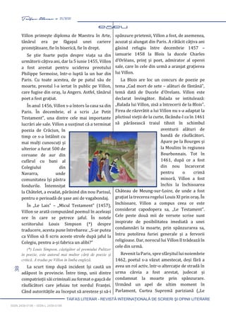 38 Taifas literar nr. 25/2020
TAIFAS LITERAR - REVISTĂ INTERNAŢIONALĂ DE SCRIERI ŞI OPINII LITERARE
ISSN 2458-0198 – ISSN-L 2458-0198
Villon primește diploma de Maestru în Arte,
tânărul era pe făgașul unei cariere
promițătoare, fie în biserică, fie în drept.
Se știe foarte puțin despre viața sa din
următorii câțiva ani, dar la 5 iunie 1455, Villon
a fost arestat pentru uciderea preotului
Philippe Sermoise, într-o luptă la un bar din
Paris. Cu toate acestea, de pe patul său de
moarte, preotul l-a iertat în public pe Villon,
care fugise din oraș, la Angers. Astfel, tânărul
poet a fost grațiat.
În anul 1456, Villon s-a întors la casa sa din
Paris. În decembrie, el a scris „Le Petit
Testament”, una dintre cele mai importante
lucrări ale sale. Villon a susținut că a terminat
poezia de Crăciun, în
timp ce s-a întâlnit cu
mai mulți cunoscuți și
ulterior a furat 500 de
coroane de aur din
cufărul cu bani al
Colegiului din
Navarra, unde
comunitatea își păstra
fondurile. Întemnițat
la Châtelet, a evadat, părăsind din nou Parisul,
pentru o perioadă de șase ani de vagabondaj.
În „Le Lais” – „Micul Testament” (1457),
Villon se arată compunând poemul în aceleași
ore în care se petrece jaful. În notele
scriitorului Louis Simpson (*) despre
traducere, acesta pune întrebarea: „S-ar putea
ca Villon să fi scris aceste strofe după jaful la
Colegiu, pentru a-și fabrica un alibi?”
(*) Louis Simpson, câștigător al premiului Pulitzer
în poezie, este autorul mai multor cărți de poezie și
critică. A tradus pe Villon în limba engleză.
La scurt timp după incident își caută un
adăpost în provincie. Între timp, unii dintre
compatrioții săi criminali au format o gașcă de
răufăcători care jefuiau tot nordul Franței.
Când autoritățile au început să aresteze și să-i
spânzure prietenii, Villon a fost, de asemenea,
acuzat și alungat din Paris. A rătăcit câțiva ani
găsind refugiu între decembrie 1457 –
ianuarie 1458 la Blois la ducele Charles
d’Orléans, prinț și poet, admirator al operei
sale, care în cele din urmă a aranjat grațierea
lui Villon.
La Blois are loc un concurs de poezie pe
tema „Cad mort de sete – alături de fântână”,
temă dată de Ducele d’Orelans. Villon este
declarat învingător. Balada se intitulează:
„Balada lui Villon, zisă a întrecerii de la Blois”.
Firea de răzvrătit a lui Villon nu s-a adaptat la
plictisul vieții de la curte, făcându-l ca în 1461
să părăsească traiul tihnit în schimbul
aventurii alături de
bandă de răufăcători.
Apare pe la Bourges și
la Moulins în regiunea
Bourbonnais. Tot în
1461, după ce a fost
din nou încarcerat
pentru o crimă
minoră, Villon a fost
închis la închisoarea
Château de Meung-sur-Loire, de unde a fost
grațiat la trecerea regelui Louis XI prin oraș. În
închisoare, Villon a compus ceea ce este
considerat capodopera sa, „Le Testament”.
Cele peste două mii de versete scrise sunt
inspirate de posibilitatea imediată a unei
condamnări la moarte, prin spânzurarea sa,
întru potolirea furiei generale și a fervorii
religioase. Dar, norocul lui Villon îl trădează în
cele din urmă.
Revenit la Paris, spre sfârșitul lui noiembrie
1462, poetul s-a văzut amestecat, deși fără a
avea un rol activ, într-o altercație de stradă în
urma căreia a fost arestat, judecat și
condamnat la moarte prin spânzurare.
Urmând un apel de ultim moment în
Parlament, Curtea Supremă pariziană („Le
 