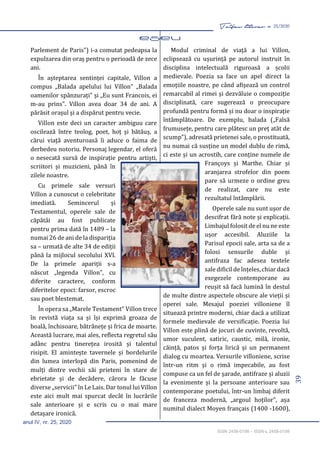 39
Taifas literar nr. 25/2020
anul IV, nr. 25, 2020
ISSN 2458-0198 – ISSN-L 2458-0198
Parlement de Paris”) i-a comutat pedeapsa la
expulzarea din oraș pentru o perioadă de zece
ani.
În așteptarea sentinței capitale, Villon a
compus „Balada apelului lui Villon” „Balada
oamenilor spânzurați” și „Eu sunt Francois, ei
m-au prins”. Villon avea doar 34 de ani. A
părăsit orașul și a dispărut pentru vecie.
Villon este deci un caracter ambiguu care
oscilează între teolog, poet, hoț și bătăuș, a
cărui viață aventuroasă îi aduce o faima de
derbedeu notoriu. Personaj legendar, el oferă
o nesecată sursă de inspirație pentru artiști,
scriitori și muzicieni, până în
zilele noastre.
Cu primele sale versuri
Villon a cunoscut o celebritate
imediată. Semincerul și
Testamentul, operele sale de
căpătâi au fost publicate
pentru prima dată în 1489 – la
numai 26 de ani de la dispariția
sa – urmată de alte 34 de ediții
până la mijlocul secolului XVI.
De la primele apariții s-a
născut „legenda Villon”, cu
diferite caractere, conform
diferitelor epoci: farsor, escroc
sau poet blestemat.
În opera sa „Marele Testament” Villon trece
în revistă viața sa și își exprimă groaza de
boală, închisoare, bătrânețe și frica de moarte.
Această lucrare, mai ales, reflecta regretul său
adânc pentru tinerețea irosită și talentul
risipit. El amintește tavernele și bordelurile
din lumea interlopă din Paris, pomenind de
mulți dintre vechii săi prieteni în stare de
ebrietate și de decădere, cărora le făcuse
diverse „servicii” în Le Lais. Dar tonul lui Villon
este aici mult mai spurcat decât în lucrările
sale anterioare și e scris cu o mai mare
detașare ironică.
Modul criminal de viață a lui Villon,
eclipsează cu ușurință pe autorul instruit în
disciplina intelectuală riguroasă a școlii
medievale. Poezia sa face un apel direct la
emoțiile noastre, pe când afișează un control
remarcabil al rimei și dezvăluie o compoziție
disciplinată, care sugerează o preocupare
profundă pentru formă și nu doar o inspirație
întâmplătoare. De exemplu, balada („Falsă
frumusețe, pentru care plătesc un preț atât de
scump”), adresată prietenei sale, o prostituată,
nu numai că susține un model dublu de rimă,
ci este și un acrostih, care conține numele de
Françoys și Marthe. Chiar și
aranjarea strofelor din poem
pare să urmeze o ordine greu
de realizat, care nu este
rezultatul întâmplării.
Operele sale nu sunt ușor de
descifrat fără note și explicații.
Limbajul folosit de el nu ne este
ușor accesibil. Aluziile la
Parisul epocii sale, arta sa de a
folosi sensurile duble și
antifraza fac adesea textele
sale dificil de înțeles, chiar dacă
exegezele contemporane au
reușit să facă lumină în destul
de multe dintre aspectele obscure ale vieții și
operei sale. Mesajul poeziei villoniene îl
situează printre moderni, chiar dacă a utilizat
formele medievale de versificație. Poezia lui
Villon este plină de jocuri de cuvinte, revoltă,
umor suculent, satiric, caustic, milă, ironie,
căință, patos și forța lirică și un permanent
dialog cu moartea. Versurile villoniene, scrise
într-un ritm și o rimă impecabile, au fost
compuse ca un fel de șarade, antifraze și aluzii
la evenimente și la persoane anterioare sau
contemporane poetului, într-un limbaj diferit
de franceza modernă, „argoul hoților”, așa
numitul dialect Moyen français (1400 -1600),
 