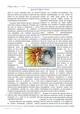 4 Taifas literar nr. 25/2020
TAIFAS LITERAR - REVISTĂ INTERNAŢIONALĂ DE SCRIERI ŞI OPINII LITERARE
ISSN 2458-0198 – ISSN-L 2458-0198
dată în cursul existenţei sale, un episod
depresiv, însă la unii, acesta se repetă de mai
multe ori sau persistă chiar pe parcursul
întregii vieţi, mai ales dacă nu se aplică la timp
un tratament corespunzător.
În primul rând, trebuie făcută o distincţie
clară între tristeţe şi depresie. Tristeţea este,
aşa cum ne spune şi dicţionarul, o „stare
sufletească apăsătoare”, de „mâhnire şi
amărăciune”, apărută, în mod normal, în urma
unei întâmplări care schimbă (oarecum)
cursul vieţii persoanei în cauză: divorţul sau
despărţirea de iubit(ă), plecarea de acasă a
copiilor care s-au maturizat, concedierea, o
ceartă cu părinţii/copiii/colegii, terminarea
vacanţei/concediului şi reînceperea
şcolii/serviciului etc. Această dispoziţie
neplăcută trece, de
obicei, în circa două
săptămâni şi nu are
repercursiuni asupra
desfăşurării normale a
activităţilor zilnice.
Dacă perioada se
prelungeşte, acestei
tristeţi iniţiale
adăugându-i-se
simptome precum:
anxietate/frică nejustificată; incapacitatea de
a face faţă treburilor cotidiene obişnuite; lipsa
apetitului sau creşterea anormală a acestuia;
insomnie sau, dimpotrivă, creşterea duratei de
somn, dar fără a duce la dispariţia oboselii
resimţite; pierderea interesului pentru
(aproape) orice şi a plăcerii de a trăi;
sentimente de culpabilitate sau frustrare;
autocompătimire; tendinţa de a plânge uşor;
stimă de sine scăzută; gânduri suicidare; lipsa
de sociabilitate; senzaţia de „cutie goală”,
respectiv incapacitatea de a mai simţi emoţii;
o mare singurătate interioară (chiar aflat în
mijlocul unor oameni altădată apropiaţi) etc.,
înseamnă că e cazul să fie consultat (de
urgenţă) un specialist.
Cauzele depresiei sunt multiple, constând
în traume emoţionale, respectiv „emoţii
violente care modifică personalitatea unui
individ, sensibilizându-l la alte emoţii de
acelaşi fel, astfel încât acesta nu mai
reacţionează normal” (DEX), consum de
(anumite) medicamente, alcool sau droguri,
naşterea şi perioada de după naştere,
existenţa unui membru al familiei (părinte,
frate etc.) depresiv sau episoade depresive
anterioare ale individului în cauză. Probabil că
la toate acestea se adaugă o toleranţă mică la
stres, respectiv o hipersensibilitate
individuală sau o predispoziţie ereditară.
În ţara noastră, unde nu există o educaţie
complementară, depresivul este perceput, la
locul de muncă sau de către familie, drept
indolent sau distrat, lent sau introvertit, când,
de fapt, în sinea lui strigă după ajutor, chiar
dacă în realitate nu îl
acceptă sau nu îi
recunoaşte
necesitatea. Psihologii
susţin că „sloganul”
depresivului este: „Nu
simt. Nu simt că exist,
eu sau Dumnezeu, nu
simt iubirea şi nici
durerea. Nu simt
nimic”. Controversatul
scriitor Mircea Cărtărescu descria foarte bine
acest vid interior în prefaţa volumului
„Demonul amiezii”, de Andrew Solomon
(operă nominalizată, în anul publicării ei, la
Premiul Pulitzer), referindu-se la drama
lăuntrică a autorului, confruntat de mai mulţi
ani cu o depresie majoră: „să nu te poţi da jos
din pat zile-n şir, să nu poţi mânca, să nu-ţi poţi
trăi viaţa, măcinat de o durere endogenă
nemărginită, care-ţi întunecă mintea şi-ţi
ferfeniţeşte aura trupului”, „nu pot spune cu
adevărat că sunt în stare să înţeleg…”.
Desigur că, în funcţie de aspectul clinic, au
fost descrise numeroase forme de depresie,
dar aceasta este treaba specialiştilor. Intenţia
noastră nu este să transformăm editorialul
într-un tratat de medicină, ci să tragem un
semnal de alarmă vizavi de acest flagel care
 