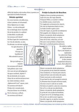 40 Taifas literar nr. 25/2020
TAIFAS LITERAR - REVISTĂ INTERNAŢIONALĂ DE SCRIERI ŞI OPINII LITERARE
ISSN 2458-0198 – ISSN-L 2458-0198
dificil de înțeles și de tradus chiar și pentru un
specialist în limba franceză.
Balada apelului
Ce crezi, Garnier, de jalba mea,
A fost cuminte ori sfruntată?
Orice făptură și-ar scăpa
Pielea – cu sila-ncătușată
Ea se dezleagă, doar să poată.
Să-mi ție predici, le-a plăcut
Și dăscăleli, la judecată:
Se cuvenea să fi tăcut?
Pe Hue Capet de-l moșteneam,
Ce-i fiu de măcelar, se știe,
În zdrențe, nu mă mai umflam
Cu apă chioară-n
pușcărie.
Pricepi cea
înșelătorie?
Mă osândiră cum au
vrut,
Dar pe nedrept, cu
mișelie:
Se cuvenea să fi tăcut?
Sub pălărie oare crezi
Că n-am nici pe atât glagoare
Să spun cuvântul „Apelez”?
Ba am destulă, mi se pare,
Chiar de nu mă încred prea tare.
Iar când sentința a căzut:
„Spânzurat fi-vei!” spune, oare
Se cuvenea să fi tăcut?
Prințe, de n-aveam piuit,
Precum Clotar m-ar fi făcut,
Par la răscruce, colbuit.
Se cuvenea să fi tăcut?
Petiție la ducele de Bourbon
Stăpân al meu și prințe preatemut,
Lujer de crin, din rege zămislit,
François Villon, ce soarta l-a bătut
Cu vânătăi avane, crunt lovit,
Te roagă prin scrisoarea lui, smerit,
Să-i dai un împrumut dacă ai vrea;
La toate Curțile e gata a jura
Că-ți dă ‘napoi, nu pierde-ncredințarea:
Nici pagubi, nici câștig nu ai avea,
Nimic n-ai pierde, decât așteptarea.
De la alți prinți lescaie n-a cerut,
Doar de la tine, robul tău, cel care
Din șase scuzi primiți cu împrumut,
Mai toți i-a cheltuit pentru mâncare.
De-odată a-i plăti,
după onoare,
Ușor și de îndată se-
mplinește;
În codrul din Patay
ghinzi de găsește
Și din castane
împlinind vânzarea,
La țanc, fără zăbavă te
plătește;
Nimic n-ai pierde, decât așteptarea.
Ci de puteam să-mi vând din sănătate
Unui lombard, ce-i lacom prin natură,
Lipsa de bani cum mă mâna din spate,
Poate-ncercam și astă aventură.
N-am bani în sân, nici pungă la centură;
O, Doamne bun, îți spun mirarea toată,
Că orice cruce-n cale mi se-arată,
De lemn ori piatră-i, asta mi-e onoarea;
De-ar fi s-o văz pe cea adevărată,
Nimic n-ai pierde, decât așteptarea.
O, prinț de crin și plin de bunătate,
Ce greu mi-ar fi, vei înțelege poate,
De nu mi s-ar plini acum rugarea.
Ascultă, rogu-te, m-ajută și socoate:
Nimic n-ai pierde, decât așteptarea
 