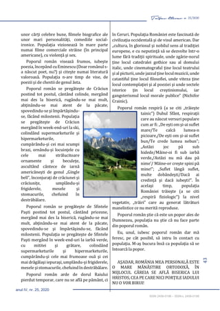 43
Taifas literar nr. 25/2020
anul IV, nr. 25, 2020
ISSN 2458-0198 – ISSN-L 2458-0198
unor cărţi celebre bune, filmele biografice ale
unor mari personalităţi, comediile social-
ironice. Populaţia vizionează în mare parte
numai filme comerciale străine (în principal
americane), cu violenţă şi sex.
Poporul român visează frumos, iubeşte
poezia, începând cuEminescu (Doar românuls-
a născut poet, nu?) şi citeşte numai literatură
valoroasă. Populaţia n-are timp de vise, de
poezii şi de chestii de genul ăsta.
Poporul român se pregăteşte de Crăciun
postind tot postul, cântând colinde, mergând
mai des la biserică, rugându-se mai mult,
abţinându-se mai atent de la păcate,
spovedindu-se şi împărtăşindu-
se, făcând milostenii. Populaţia
se pregăteşte de Crăciun
mergând în week-end-uri la ski,
colindând supermarketurile şi
hipermarketurile,
cumpărându-şi cei mai scumpi
brazi, ornându-şi locuinţele cu
cele mai strălucitoare
ornamente şi beculeţe,
ascultând cântece de iarnă
americăneşti de genul „Gingle
bell”, înconjuraţi de crăciunei şi
crăciuniţe, umplându-şi
frigiderele, mesele şi
stomacurile, chefuind în
destrăbălare.
Poporul român se pregăteşte de Sfintele
Paşti postind tot postul, cântând pricesne,
mergând mai des la biserică, rugându-se mai
mult, abţinându-se mai atent de la păcate,
spovedindu-se şi împărtăşindu-se, făcând
milostenii. Populaţia se pregăteşte de Sfintele
Paşti mergând în week-end-uri la iarbă verde,
cu mititei şi grătare, colindând
supermarketurile şi hipermarketurile,
cumpărându-şi cele mai frumoase ouă şi cei
mai drăgălaşi iepuraşi, umplându-şi frigiderele,
mesele şistomacurile, chefuindîndestrăbălare.
Poporul român arde de dorul Raiului
pierdut temporar, care nu se află pe pământ, ci
în Ceruri. Populaţia României este fascinată de
civilizaţia occidentală şi de visul american. Dar
„cultura, în gloriosul şi nobilul sens al tradiţiei
europene, e cu neputinţă să se dezvolte într-o
lume fără tradiţii spirituale, unde zgârie-norul
ţine locul catedralei gothice sau al domului
italic, unde cinematograful ţine locul teatrului
şi al picturii, unde jazzul ţine loculmuzicii,unde
catastiful ţine locul filosofiei, unde viteza ţine
locul contemplaţiei şi al poeziei şi unde sectele
istorice ţin locul creştinismului, iar
gangsterismul locul morale publice” (Nichifor
Crainic).
Poporul român respiră (a se citi „trăieşte
tainic”) Duhul Sfânt, respiraţii
care au născut versuri populare
cum ar fi: „De eşti om şi-ai suflet
mare/Te calcă lumea-n
picioare,/De eşti om şi-ai suflet
bun/Te crede lumea nebun”;
„Astăzi joc pă sub
hidede/Mâine-oi fi sub iarbă
verde,/Astăzi nu mă dau pă
nime’/ Măine-or creşte spini pă
mine!”; „Suflet lângă suflet,
multe dobândeşti/Dacă ai
credinţă şi dacă iubeşti!”. În
acelaşi timp, populaţia
României trăieşte (a se citi
„respiră fiziologic”) la nivel
vegetativ, „trăiri” care au generat lătrături
manelistice ce nu merită reproduse.
Poporul român ştie că este un popor ales de
Dumnezeu, populaţia nu ştie că nu face parte
din poporul român.
Eu, unul, iubesc poporul român dar mă
feresc, pe cât posibil, să intru în contact cu
populaţia. M-aş bucura însă ca populaţia să se
întoarcă la popor.
AŞADAR, ROMÂNIA MEA PERSONALĂ ESTE
O MARE MĂNĂSTIRE ORTODOXĂ, ÎN
MIJLOCUL CĂREIA SE AFLĂ BISERICA LUI
HRISTOS, CEA PE CARE NICI PORŢILE IADULUI
NU O VOR BIRUI!
 